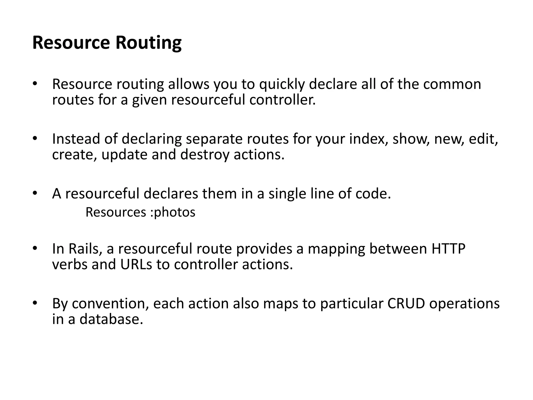 Resource Routing • Resource routing allows you to quickly declare all of the common routes for a given resourceful controller. • Instead of declaring separate routes for your index, show, new, edit, create, update and destroy actions. • A resourceful declares them in a single line of code. Resources :photos • In Rails, a resourceful route provides a mapping between HTTP verbs and URLs to controller actions. • By convention, each action also maps to particular CRUD operations in a database. 