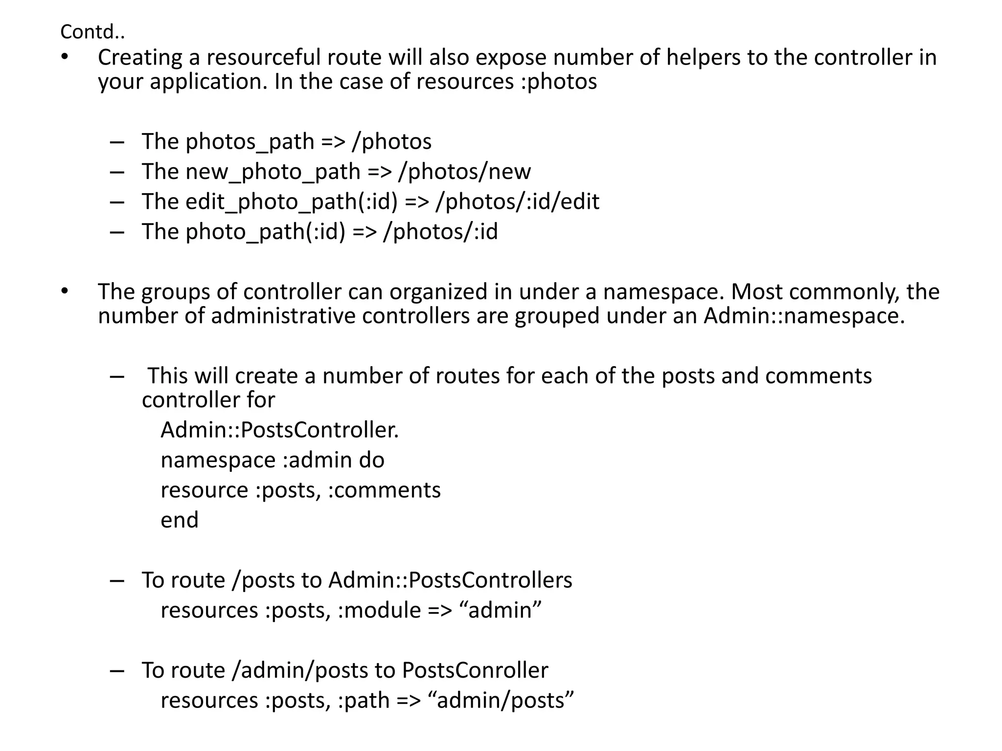 Contd.. • Creating a resourceful route will also expose number of helpers to the controller in your application. In the case of resources :photos – The photos_path => /photos – The new_photo_path => /photos/new – The edit_photo_path(:id) => /photos/:id/edit – The photo_path(:id) => /photos/:id • The groups of controller can organized in under a namespace. Most commonly, the number of administrative controllers are grouped under an Admin::namespace. – This will create a number of routes for each of the posts and comments controller for Admin::PostsController. namespace :admin do resource :posts, :comments end – To route /posts to Admin::PostsControllers resources :posts, :module => “admin” – To route /admin/posts to PostsConroller resources :posts, :path => “admin/posts” 