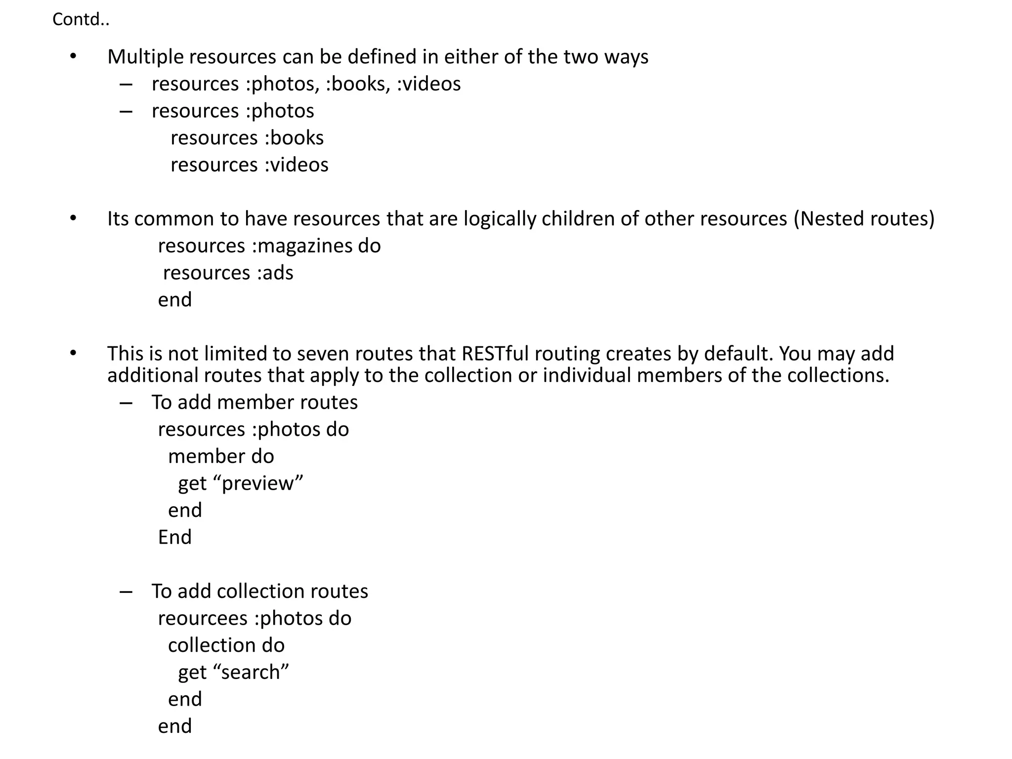 Contd.. • Multiple resources can be defined in either of the two ways – resources :photos, :books, :videos – resources :photos resources :books resources :videos • Its common to have resources that are logically children of other resources (Nested routes) resources :magazines do resources :ads end • This is not limited to seven routes that RESTful routing creates by default. You may add additional routes that apply to the collection or individual members of the collections. – To add member routes resources :photos do member do get “preview” end End – To add collection routes reourcees :photos do collection do get “search” end end 