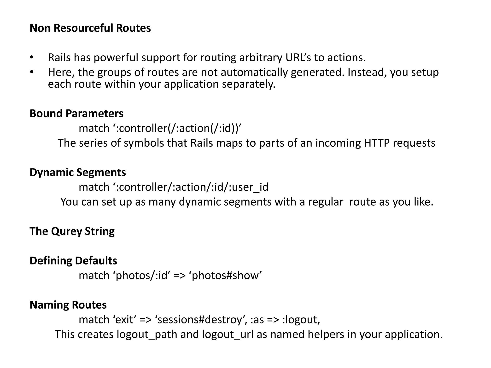 Non Resourceful Routes • Rails has powerful support for routing arbitrary URL’s to actions. • Here, the groups of routes are not automatically generated. Instead, you setup each route within your application separately. Bound Parameters match ‘:controller(/:action(/:id))’ The series of symbols that Rails maps to parts of an incoming HTTP requests Dynamic Segments match ‘:controller/:action/:id/:user_id You can set up as many dynamic segments with a regular route as you like. The Qurey String Defining Defaults match ‘photos/:id’ => ‘photos#show’ Naming Routes match ‘exit’ => ‘sessions#destroy’, :as => :logout, This creates logout_path and logout_url as named helpers in your application. 