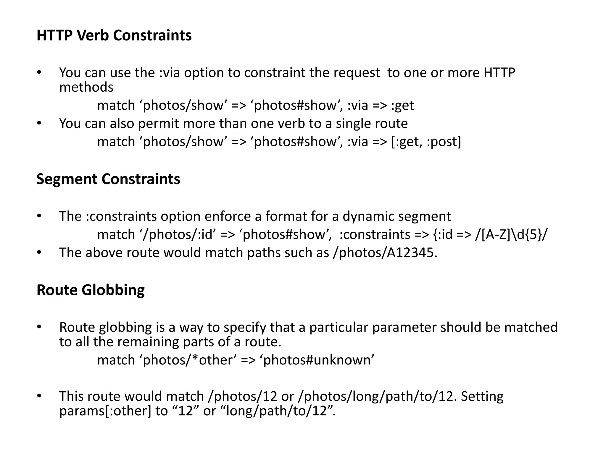 HTTP Verb Constraints • You can use the :via option to constraint the request to one or more HTTP methods match ‘photos/show’ => ‘photos#show’, :via => :get • You can also permit more than one verb to a single route match ‘photos/show’ => ‘photos#show’, :via => [:get, :post] Segment Constraints • The :constraints option enforce a format for a dynamic segment match ‘/photos/:id’ => ‘photos#show’, :constraints => {:id => /[A-Z]d{5}/ • The above route would match paths such as /photos/A12345. Route Globbing • Route globbing is a way to specify that a particular parameter should be matched to all the remaining parts of a route. match ‘photos/*other’ => ‘photos#unknown’ • This route would match /photos/12 or /photos/long/path/to/12. Setting params[:other] to “12” or “long/path/to/12”. 