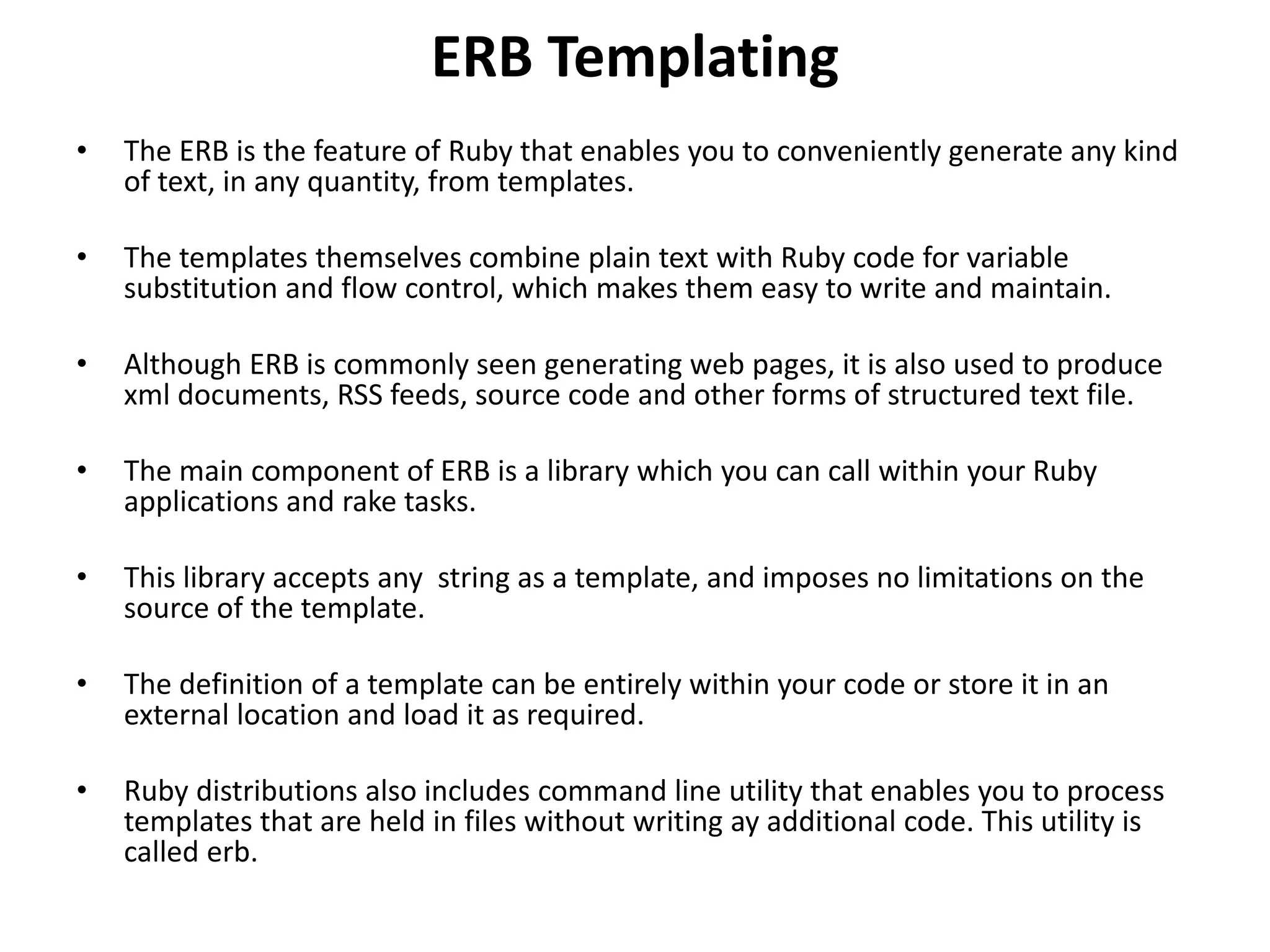 ERB Templating • The ERB is the feature of Ruby that enables you to conveniently generate any kind of text, in any quantity, from templates. • The templates themselves combine plain text with Ruby code for variable substitution and flow control, which makes them easy to write and maintain. • Although ERB is commonly seen generating web pages, it is also used to produce xml documents, RSS feeds, source code and other forms of structured text file. • The main component of ERB is a library which you can call within your Ruby applications and rake tasks. • This library accepts any string as a template, and imposes no limitations on the source of the template. • The definition of a template can be entirely within your code or store it in an external location and load it as required. • Ruby distributions also includes command line utility that enables you to process templates that are held in files without writing ay additional code. This utility is called erb. 