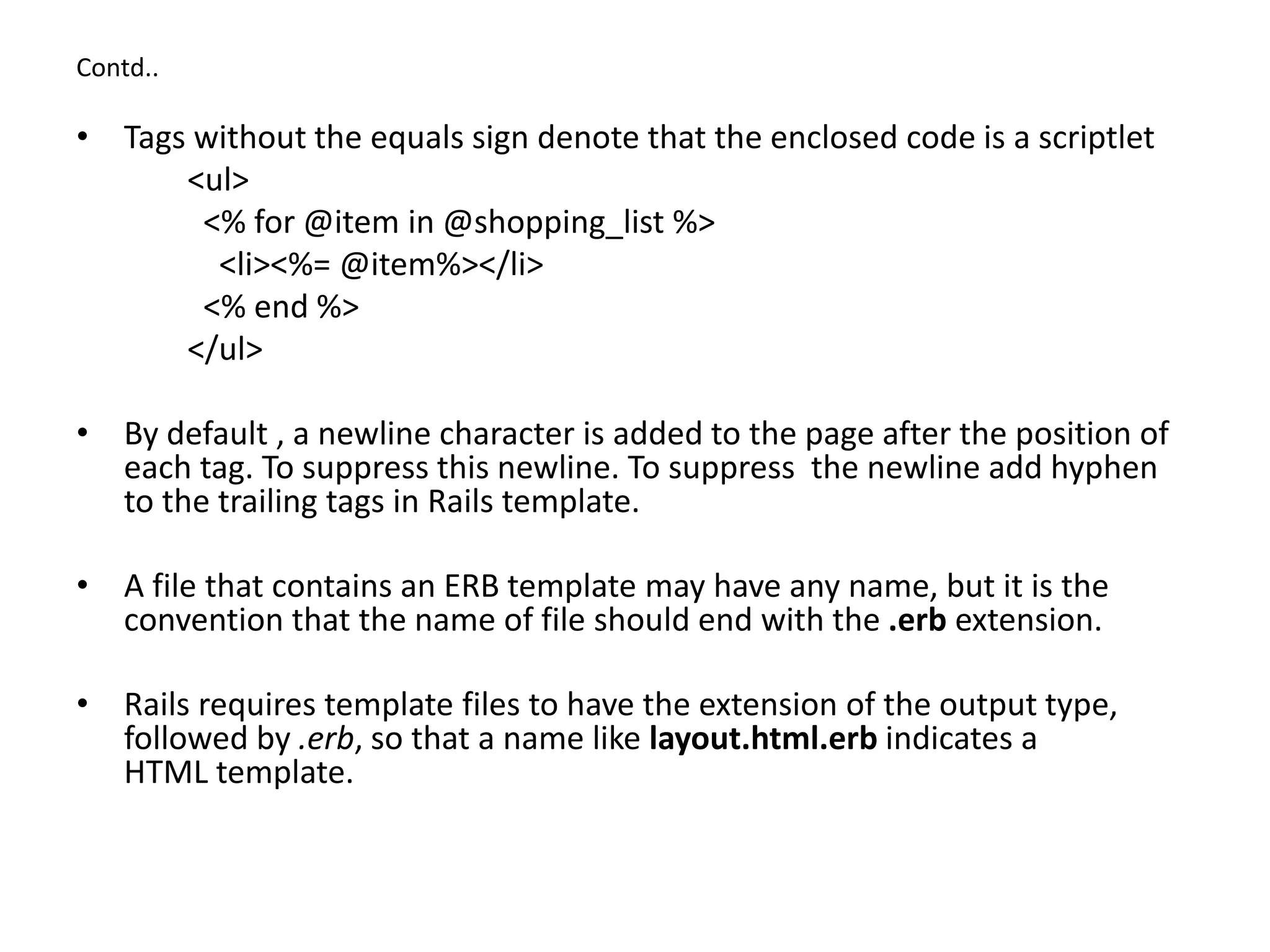 Contd.. • Tags without the equals sign denote that the enclosed code is a scriptlet <ul> <% for @item in @shopping_list %> <li><%= @item%></li> <% end %> </ul> • By default , a newline character is added to the page after the position of each tag. To suppress this newline. To suppress the newline add hyphen to the trailing tags in Rails template. • A file that contains an ERB template may have any name, but it is the convention that the name of file should end with the .erb extension. • Rails requires template files to have the extension of the output type, followed by .erb, so that a name like layout.html.erb indicates a HTML template. 