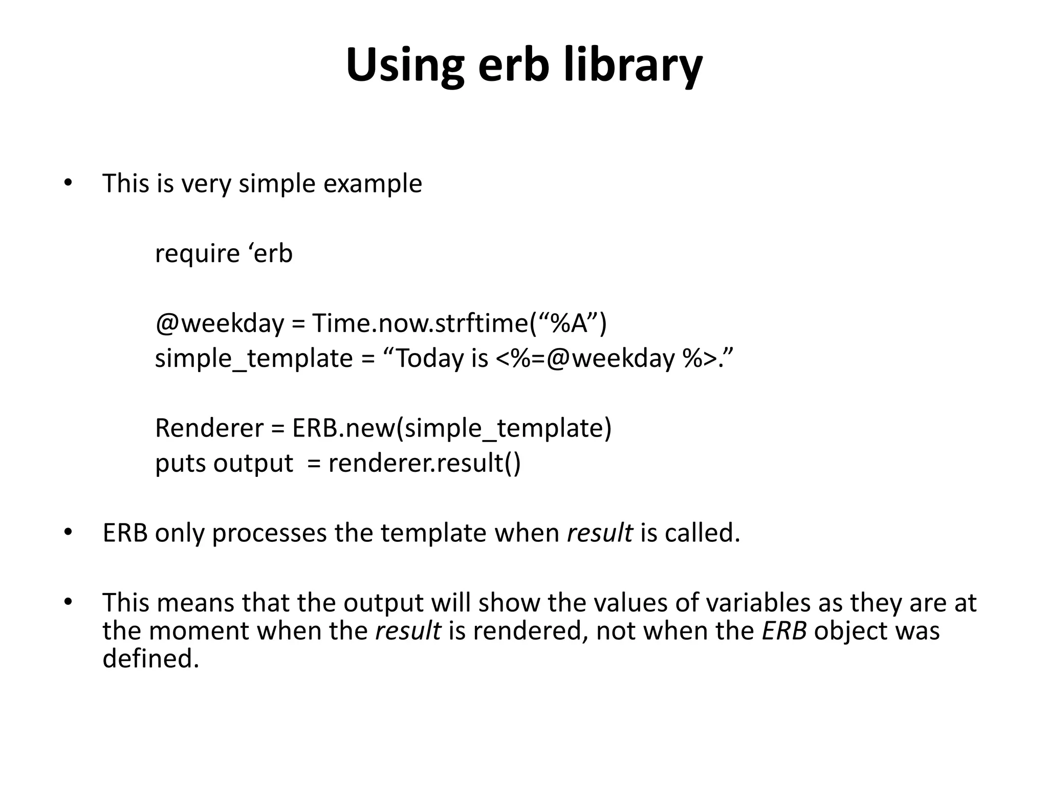 Using erb library • This is very simple example require ‘erb @weekday = Time.now.strftime(“%A”) simple_template = “Today is <%=@weekday %>.” Renderer = ERB.new(simple_template) puts output = renderer.result() • ERB only processes the template when result is called. • This means that the output will show the values of variables as they are at the moment when the result is rendered, not when the ERB object was defined. 