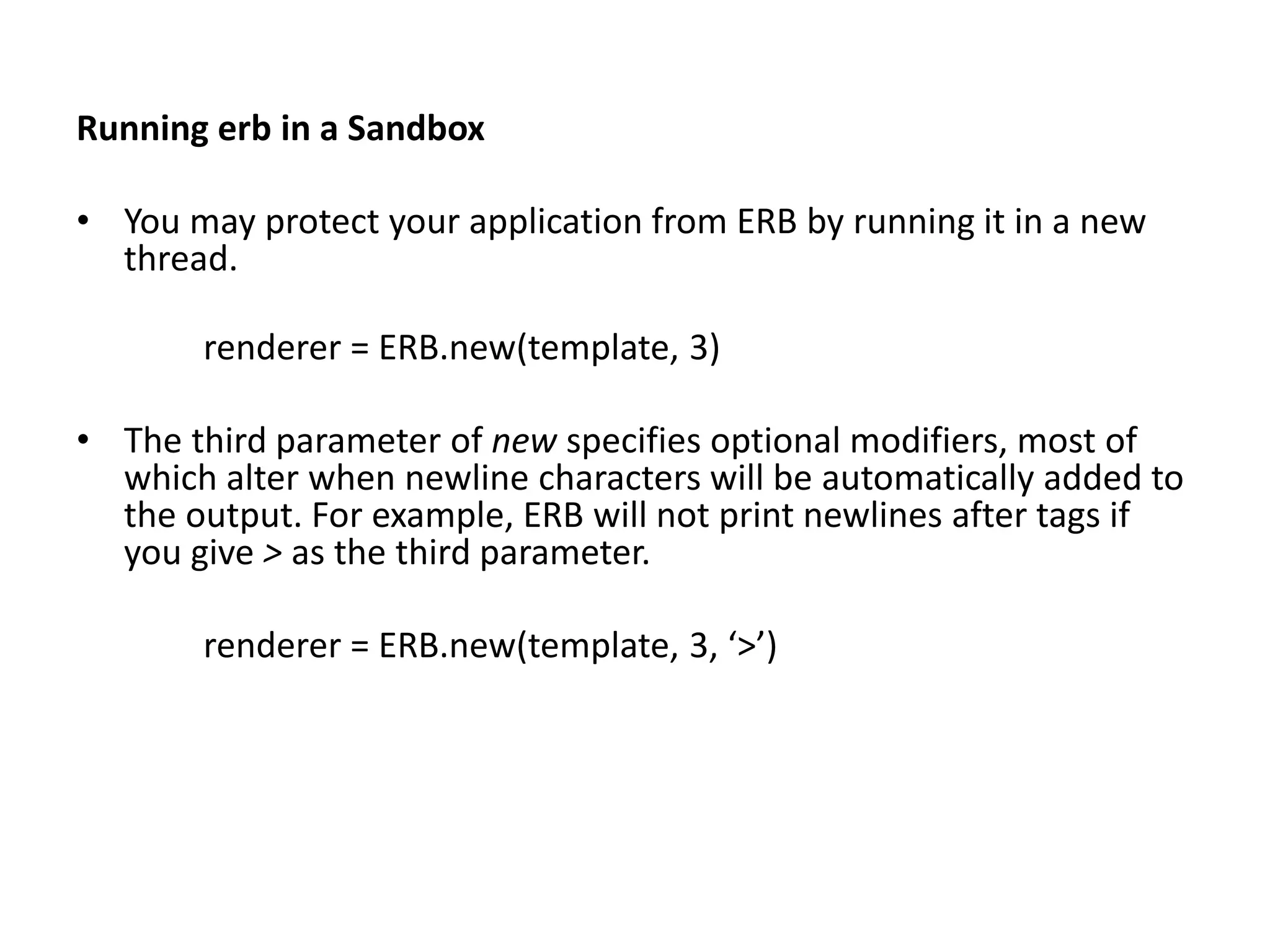 Running erb in a Sandbox • You may protect your application from ERB by running it in a new thread. renderer = ERB.new(template, 3) • The third parameter of new specifies optional modifiers, most of which alter when newline characters will be automatically added to the output. For example, ERB will not print newlines after tags if you give > as the third parameter. renderer = ERB.new(template, 3, ‘>’) 