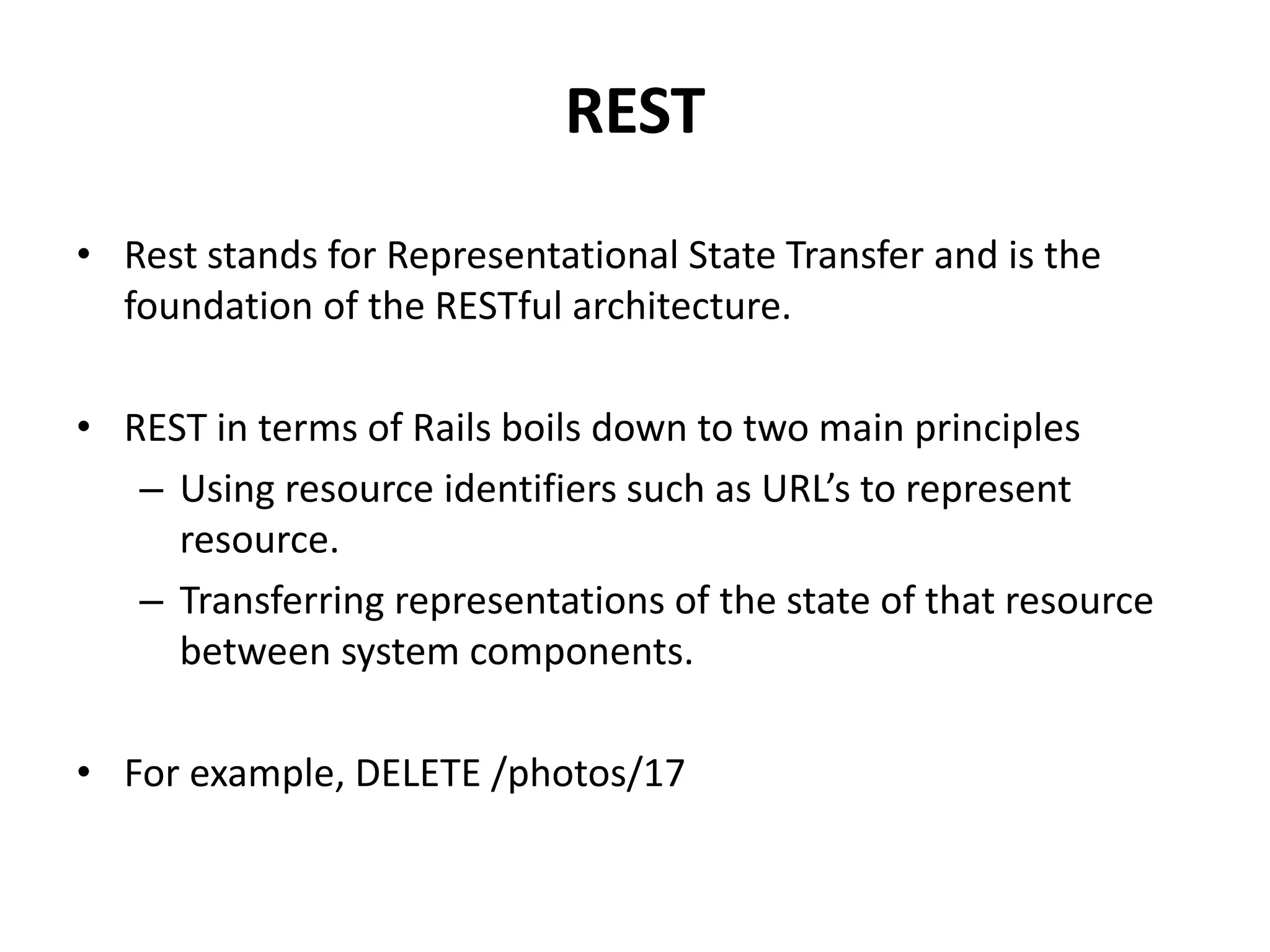 REST • Rest stands for Representational State Transfer and is the foundation of the RESTful architecture. • REST in terms of Rails boils down to two main principles – Using resource identifiers such as URL’s to represent resource. – Transferring representations of the state of that resource between system components. • For example, DELETE /photos/17 