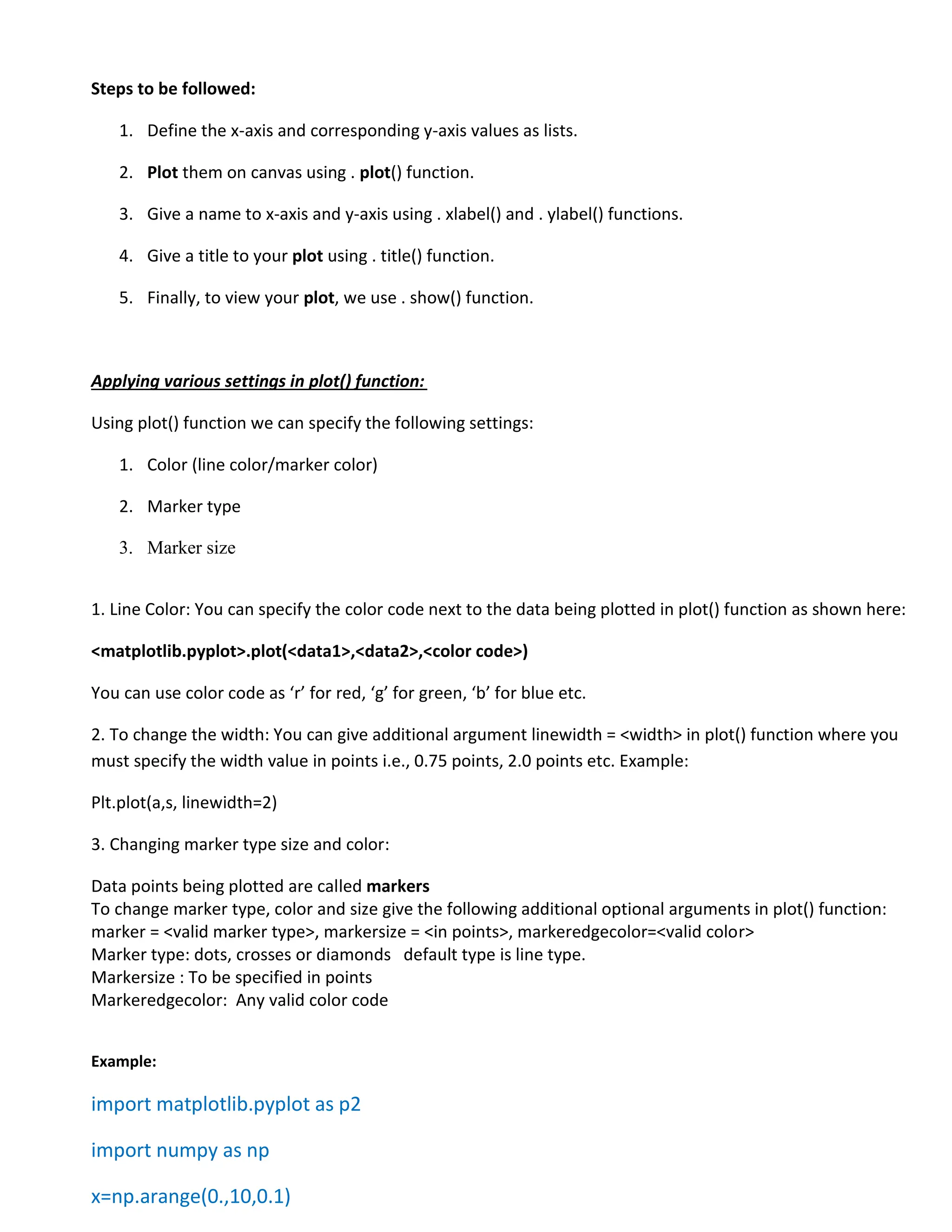Steps to be followed:
1. Define the x-axis and corresponding y-axis values as lists.
2. Plot them on canvas using . plot() function.
3. Give a name to x-axis and y-axis using . xlabel() and . ylabel() functions.
4. Give a title to your plot using . title() function.
5. Finally, to view your plot, we use . show() function.
Applying various settings in plot() function:
Using plot() function we can specify the following settings:
1. Color (line color/marker color)
2. Marker type
3. Marker size
1. Line Color: You can specify the color code next to the data being plotted in plot() function as shown here:
<matplotlib.pyplot>.plot(<data1>,<data2>,<color code>)
You can use color code as ‘r’ for red, ‘g’ for green, ‘b’ for blue etc.
2. To change the width: You can give additional argument linewidth = <width> in plot() function where you
must specify the width value in points i.e., 0.75 points, 2.0 points etc. Example:
Plt.plot(a,s, linewidth=2)
3. Changing marker type size and color:
Data points being plotted are called markers
To change marker type, color and size give the following additional optional arguments in plot() function:
marker = <valid marker type>, markersize = <in points>, markeredgecolor=<valid color>
Marker type: dots, crosses or diamonds default type is line type.
Markersize : To be specified in points
Markeredgecolor: Any valid color code
Example:
import matplotlib.pyplot as p2
import numpy as np
x=np.arange(0.,10,0.1)
 