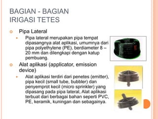 BAGIAN - BAGIAN 
IRIGASI TETES 
 Pipa Lateral 
 Pipa lateral merupakan pipa tempat 
dipasangnya alat aplikasi, umumnya dari 
pipa polyethylene (PE), berdiameter 8 – 
20 mm dan dilengkapi dengan katup 
pembuang. 
 Alat aplikasi (applicator, emission 
device) 
 Alat aplikasi terdiri dari penetes (emitter), 
pipa kecil (small tube, bubbler) dan 
penyemprot kecil (micro sprinkler) yang 
dipasang pada pipa lateral, Alat aplikasi 
terbuat dari berbagai bahan seperti PVC, 
PE, keramik, kuningan dan sebagainya. 
 