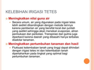 KELEBIHAN IRIGASI TETES 
 Meningkatkan nilai guna air 
 Secara umum, air yang digunakan pada irigasi tetes 
lebih sedikit dibandingkan dengan metode lainnya 
karena pemberian air yang bersifat local dan jumlah 
yang sedikit sehingga akan menekan evaporasi, aliran 
permukaan dan perkolasi. Transpirasi dari gulma juga 
diperkecil karena daerah yang dibasahi hanya terbatas 
disekitar tanaman. 
 Meningkatkan pertumbuhan tanaman dan hasil 
 Fluktuasi kelembaban tanah yang tinggi dapat dihindari 
dengan irigasi tetes ini dan kelembaban tanah 
dipertahankan pada tingkat yang optimal bagi 
pertumbuhan tanaman. 
 