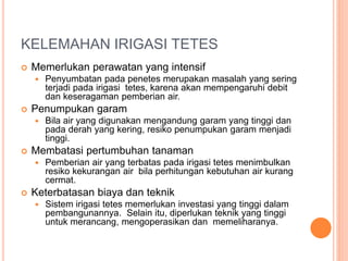 KELEMAHAN IRIGASI TETES 
 Memerlukan perawatan yang intensif 
 Penyumbatan pada penetes merupakan masalah yang sering 
terjadi pada irigasi tetes, karena akan mempengaruhi debit 
dan keseragaman pemberian air. 
 Penumpukan garam 
 Bila air yang digunakan mengandung garam yang tinggi dan 
pada derah yang kering, resiko penumpukan garam menjadi 
tinggi. 
 Membatasi pertumbuhan tanaman 
 Pemberian air yang terbatas pada irigasi tetes menimbulkan 
resiko kekurangan air bila perhitungan kebutuhan air kurang 
cermat. 
 Keterbatasan biaya dan teknik 
 Sistem irigasi tetes memerlukan investasi yang tinggi dalam 
pembangunannya. Selain itu, diperlukan teknik yang tinggi 
untuk merancang, mengoperasikan dan memeliharanya. 
 
