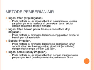 METODE PEMBERIAN AIR 
 Irigasi tetes (drip irrigation). 
 Pada metoda ini, air irigasi diberikan dalam bentuk tetesan 
yang hampir terus menerus di permukaan tanah sekitar 
daerah perakaran dengan menggu 
 Irigasi tetes bawah permukaan (sub-surface drip 
irrigation). 
 Pada metoda ini air irigasi diberikan menggunakan emitter di 
bawah permukaan tanah. 
 Bubbler irrigation. 
 Pada metoda ini air irigasi diberikan ke permukaan tanah 
seperti aliran kecil menggunakan pipa kecil (small tube) 
dengan debit sampai dengan 225 l/jam. 
 Irigasi percik (spray irrigation). 
 Pada metoda ini, air irigasi diberikan dengan menggunakan 
penyemprot kecil (micro sprinkler) ke permukaan tanah. 
 