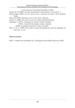 Ensinar Literatura, Promover Valores
Uma proposta de leitura de A Maior Flor do Mundo, de José Saramago

	revista bimestral, Novembro-Dezembro, II Série.
Goulart, R. M. (2003). O conto: da literatura à teoria literária. Forma Breve, 1.
Morin, Edgar (2002). Os sete saberes para a educação do futuro. Porto: Instituto
Piaget.
Otten, M. (1990). Sémiologie de la lecture. Paris : Duculot.
Savater, F..(2000). Ética para um jovem. Lisboa: Editorial Presença.
Saramago, J. (1973). A bagagem do viajante. Lisboa: Caminho.
(2001). A maior flor do mundo. Lisboa: Caminho.
(2006). As pequenas memórias. Lisboa: Caminho.
Silva, V. M. A. (1999). Teses sobre o ensino da literatura nas aulas de português. In
Diacrítica ,13-14.

Outros recursos
DVD – A Maior Flor do Mundo (10’), realização de Juan Pablo Etcheverry (2007).

143

 