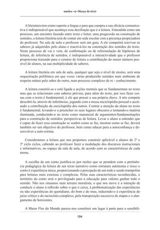 exedra • 9 • Março de 2010

A literatura tem como suporte a língua e para que cumpra a sua eficácia comunicativa é indispensável que aconteça essa decifração que é a leitura. Entendida como um
processo, um encontro faseado entre texto e leitor, uma progressão na construção de
sentidos, a leitura literária terá de contar em sede escolar com a presença propiciadora
do professor. Na sala de aula o professor será um guia. A ele competirá reavivar os
saberes já adquiridos pelo aluno e reactivá-los na construção dos sentidos do texto.
Neste processo de vai e vem, de confirmação ou de reformulação de hipóteses de
leitura, de inferência de sentidos, é indispensável a interactividade que o professor
proporciona trazendo para o cenário de leitura a contribuição do maior número possível de alunos, na sua multiplicidade de saberes.
A leitura literária em sala de aula, qualquer que seja o nível de ensino, será uma
orquestração polifónica em que vozes várias produzirão sentidos num ambiente de
respeito mútuo pelo saber do outro, num processo complexo de re - conhecimento.
A leitura constrói-se e está ligada a acções mentais que se fundamentam no texto
mas que se relacionam com saberes prévios, para além do texto, por isso fazer coisas com o texto é fundamental, é ele que possui a sua própria chave. A nós compete
descobri-la, através de inferências, jogando com a nossa enciclopédia pessoal e aceitando a contribuição da enciclopédia dos outros. Centrar a atenção do aluno no texto
é fundamental, levando-o a preencher os seus lugares obscuros e tornando-o matéria
iluminada, conduzindo-o ao texto como manancial de argumentos/fundamentações
para a construção de sentidos/ perspectivas de leitura. Levar o aluno a entender que
é capaz de fazer essa construção se souber como se faz, mostrar como se faz, deverá
também ser um objectivo do professor, bem como educar para a autoconfiança e desenvolver a auto-estima.
Consideramos a leitura que nos propomos construir aplicável a alunos de 2º e
3º ciclo ciclos, cabendo ao professor fazer a modulação dos discursos instrucionais
e informativos, no espaço da sala de aula, de acordo com as características de cada
turma.
A escolha de um conto justifica-se por razões que se prendem com a pertinência pedagógica da leitura de um texto narrativo como estrutura autónoma e nisso o
conto é experiência única, proporcionando a percepção de um todo e sendo trampolim
para leituras mais extensas e complexas. Pelas suas características reconhecidas, o
território do conto será o privilegiado para a educação para valores ganhar todo o
sentido. Não nos situamos num terreno moralista, o que nos move é a intenção de
conduzir o aluno à reflexão sobre o que o cerca, à problematização das experiências
ou não experiências do quotidiano, do bom e do mau, induzindo-o à experiência do
juízo crítico e do raciocínio complexo, pela transposição sucessiva de etapas e o alargamento de horizontes.
A Maior Flor do Mundo parece-nos constituir um lugar à parte para a sensibili134

 