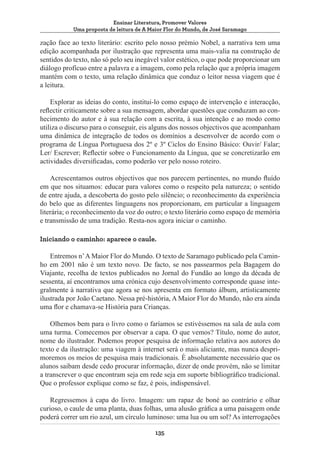 Ensinar Literatura, Promover Valores
Uma proposta de leitura de A Maior Flor do Mundo, de José Saramago

zação face ao texto literário: escrito pelo nosso prémio Nobel, a narrativa tem uma
edição acompanhada por ilustração que representa uma mais-valia na construção de
sentidos do texto, não só pelo seu inegável valor estético, o que pode proporcionar um
diálogo profícuo entre a palavra e a imagem, como pela relação que a própria imagem
mantém com o texto, uma relação dinâmica que conduz o leitor nessa viagem que é
a leitura.
Explorar as ideias do conto, institui-lo como espaço de intervenção e interacção,
reflectir criticamente sobre a sua mensagem, abordar questões que conduzam ao conhecimento do autor e à sua relação com a escrita, à sua intenção e ao modo como
utiliza o discurso para o conseguir, eis alguns dos nossos objectivos que acompanham
uma dinâmica de integração de todos os domínios a desenvolver de acordo com o
programa de Língua Portuguesa dos 2º e 3º Ciclos do Ensino Básico: Ouvir/ Falar;
Ler/ Escrever; Reflectir sobre o Funcionamento da Língua, que se concretizarão em
actividades diversificadas, como poderão ver pelo nosso roteiro.
Acrescentamos outros objectivos que nos parecem pertinentes, no mundo fluído
em que nos situamos: educar para valores como o respeito pela natureza; o sentido
de entre ajuda, a descoberta do gosto pelo silêncio; o reconhecimento da experiência
do belo que as diferentes linguagens nos proporcionam, em particular a linguagem
literária; o reconhecimento da voz do outro; o texto literário como espaço de memória
e transmissão de uma tradição. Resta-nos agora iniciar o caminho.
Iniciando o caminho: aparece o caule.
Entremos n’ A Maior Flor do Mundo. O texto de Saramago publicado pela Caminho em 2001 não é um texto novo. De facto, se nos passearmos pela Bagagem do
Viajante, recolha de textos publicados no Jornal do Fundão ao longo da década de
sessenta, aí encontramos uma crónica cujo desenvolvimento corresponde quase integralmente à narrativa que agora se nos apresenta em formato álbum, artisticamente
ilustrada por João Caetano. Nessa pré-história, A Maior Flor do Mundo, não era ainda
uma flor e chamava-se História para Crianças.
Olhemos bem para o livro como o faríamos se estivéssemos na sala de aula com
uma turma. Comecemos por observar a capa. O que vemos? Título, nome do autor,
nome do ilustrador. Podemos propor pesquisa de informação relativa aos autores do
texto e da ilustração: uma viagem à internet será o mais aliciante, mas nunca desprimoremos os meios de pesquisa mais tradicionais. È absolutamente necessário que os
alunos saibam desde cedo procurar informação, dizer de onde provém, não se limitar
a transcrever o que encontram seja em rede seja em suporte bibliográfico tradicional.
Que o professor explique como se faz, é pois, indispensável.
Regressemos à capa do livro. Imagem: um rapaz de boné ao contrário e olhar
curioso, o caule de uma planta, duas folhas, uma alusão gráfica a uma paisagem onde
poderá correr um rio azul, um círculo luminoso: uma lua ou um sol? As interrogações
135

 