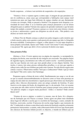 exedra • 9 • Março de 2010

ficarão suspensas... a leitura é um território de suspensões e de suspeições.
Viremos o livro e vejamos agora a contra capa. A imagem do que pensámos ser
um rio confirma-se, umas casas que correspondem a habitações num espaço rural
remetem-nos para um lugar bem diferente do espaço citadino em que diariamente
vivemos em corrupio. Onde se passará a história? Um pequeno texto desperta a curiosidade do nosso olhar: E se as histórias para crianças passassem a ser de leitura
obrigatória para os adultos? Seriam eles capazes de aprender realmente o que há tanto
tempo têm andado a ensinar? Ficamos a pensar se o texto terá como leitores virtuais
os jovens e adolescentes a quem nos dirigimos na sala de aula... Não poderá o seu
alcance ser muito mais lato?
A Maior Flor do Mundo começa a seduzir-nos pelas imagens e pelo mistério que
o título encerra, pelas cores quentes e pela poesia de um espaço que não é a fotografia
da nossa realidade. Continuemos a viagem: o olhar aberto e vivo do rapaz desperta a
nossa própria curiosidade. Quem será? Onde viverá? Terá nome? Como imaginamos
a sua pessoa? Há agora que abrir o livro e procurar lá dentro esse rapaz.
Uma primeira Folha
Abrimos o livro. O texto aparece-nos na página da esquerda e a acompanhá-lo,
na página da direita, uma sucessão de três imagens em crescendo. Nas páginas beijes
de sugestão rugosa, encontramos um velho em cenário escrita – escritório prateleiras,
uma luz que ilumina um rosto que num grande plano se nos afigura familiar. Tem
óculos, é careca, tem umas grossas sobrancelhas grisalhas e o ar com que suporta a
cabeça com a mão faz-nos lembrar que pode estar a pensar. Na mão direita segura uma
caneta e escreve. Observamos melhor. Será que o conhecemos? Onde é que já vimos
esta figura? Não será o autor, José Saramago.
Propomos agora a leitura do texto verbal. Imediatamente nos surge a voz de um
eu que se assume desassombradamente no discurso como se fosse uma presença no
espaço da sala onde nos encontramos e aquela pessoa que observámos nas ilustrações
ganha vida e fala-nos directamente como um antigo contador de histórias. O autor
inscreve-se do espaço da ficção, do imaginário que é o da narração. Esta voz assume
a sua pena por não saber escrever histórias para crianças porque esses contos devem
“ter palavras simples e exigem muita paciência”. Então e o menino? Onde estará?
Quem será?
Viramos de novo a página: o cenário é o mesmo, mas de facto, foi o dinamismo da ilustração que nos forçou a avançar. Temos agora um plano mais detalhado
desse lugar de reflexão e escrita que é o escritório de Saramago, o autor, contador de
histórias, escrevente, escritor. O processo de escrita surge ligado a que momento do
dia? Conduzindo os alunos a uma observação atenta da ilustração surgirão certamente
pormenores interessantes: a estante, onde sobressaem títulos de livros que fazem parte
dos clássicos da literatura infanto-juvenil; os objectos, o mundo da infância que sai
136

 