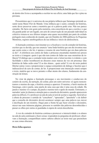 Ensinar Literatura, Promover Valores
Uma proposta de leitura de A Maior Flor do Mundo, de José Saramago

de dentro dos livros e acompanha o escritor no seu ofício; uma fada que faz o pino na
persiana.
Pressentimos que é o universo da sua própria infância que Saramago pretende assumir nesta Maior Flor do Mundo. Uma infância que o autor, contador de histórias,
sente dever preservar como a memória que só a palavra pode criar. Não nos parece
estranho. De facto este gosto pela memória, esta consciência de que a escrita e o que
ela guarda pode ser um legado, um acto de conservação de um passado individual ou
colectivo tornou-se nos últimos tempos uma quase necessidade por parte do exilado
português mais conhecido do mundo, que em Outubro de 2006 publicou As Pequenas
Memórias, registos autobiográficos da sua infância e início de adolescência.
A ilustração continua a movimentar-se e a focalizar a voz do contador de histórias,
escritor que se duvida, que nos anuncia “uma linda história que um dia inventou mas
que assim como a vão ler, é apenas o resumo de uma história que em duas palavras
se diz”. A referência aos contos de fadas e princesas encantadas mantém-nos presos
ao texto e à imagem: quem é que não tem contos de fadas nas suas memórias de infância? O diálogo que o contador tenta manter com o leitor/ouvinte é evidente e com
facilidade o aluno reconhecerá no discurso essas marcas da voz em presença. Que
histórias de fadas serão estas? E as dos alunos…quais serão? A voz do texto poderá
libertar outras vozes e proporcionar o espaço comunitário de diálogo e fascínio que é
indissociável do acto de contar, de ler. A proporcionar esta interacção estará sempre
o texto, matéria que se move perante o olhar atento dos alunos, fundamento da construção da leitura.
No virar da página a ilustração prossegue o seu movimento e conduz-nos do
cenário da escrita, da narração, do contar, para um outro universo: só agora reencontramos o menino da capa, a história começa a aparecer. O menino, o herói menino de
Saramago, está à janela, uma janela de uma casa que não é uma casa da cidade. Da
janela o menino vê o campo, da janela o menino tem o apelo do mundo. Entretanto, o
narrador/ autor já chamou a atenção para a consulta do dicionário, quando aparecerem
palavras difíceis. E o professor na sala de aula só terá de aceitar a sugestão. Será talvez
a altura de procurar o sentido de “concebem”, “aprazadas”, “parentela” e de definir
que a consulta do dicionário deverá acontecer sempre que uma palavra nos mover
à decifração de um mistério. Daqui para a frente há que fazer circular o dicionário,
mexer nas suas inúmeras páginas, procurar os sentidos das palavras desconhecidas e
passar os olhos por outras aí guardadas à espera de serem descobertas.
A voz do contador de histórias continua a promover a interactividade e os alunos
na sala de aula continuam a fazer coisas: respondem às perguntas do professor; observam a ilustração; compartilham outros saberes alheios ao texto mas que preenchem
as suas zonas obscuras.
Nova folha aparece
137

 