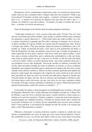 exedra • 9 • Março de 2010

Retomemos o livro, continuemos viagem pelo caule. As aventuras já foram anunciadas. Que nos diz o contador sobre o espaço onde elas vão acontecer? Então o que
irá acontecer? O menino vai fazer uma viagem... o menino vai brincar com os amigos
para o rio... o menino vai à procura de alguma coisa que nem ele sabe o que é... o
menino vai conhecer o que não conhece... O menino vai saltar os limites das sua aldeia... o menino vai iniciar um percurso...
Tanto de Saramago nesta história feita de tantas pequenas memórias:
“ Então digo à minha avó: “Avó, vou por aí dar uma volta.” Ela diz “Vai, vai”, mas
não me recomenda que tenha cuidado, nesse tempo os adultos tinham mais confiança
nos pequenos a quem educavam. […] Não tenho muito por onde escolher: ou o rio,
e a quase inextricável vegetação que lhe cobre e protege as margens, ou os olivais e
os duros restolhos do trigo já ceifado, ou a densa mata de tramagueiras, faias, freixos
e choupos que ladeia o Tejo para jusante, depois do ponto de confluência com o Almonda, ou, enfim, na direcção do norte, a uns cinco ou seis quilómetros da aldeia, o
Paul do Boquilobo, um lago, um pântano, uma alverca que o criador de paisagens se
tinha esquecido de levar para o paraíso. Não havia muito por onde escolher, é certo
mas, para a criança melancólica, para o adolescente contemplativo e não raro triste,
estas eram as quatro partes em que o universo se dividia, se não foi cada uma delas
o universo inteiro. Podia a aventura demorar horas, mas nunca acabaria antes que o
seu propósito tivesse sido alcançado. Atravessar sozinho as ardentes extensões dos
olivais, abrir um árduo caminho por entre os arbustos, os troncos, as silvas, as plantas
trepadeiras que erguiam muralhas quase compactas nas margens dos dois rios, escutar
sentado numa clareira sombria o silêncio da mata somente quebrado pelo pipilar dos
pássaros e pelo ranger das ramagens sob o impulso do vento, deslocar-se por cima do
paul, passando de ramo em ramo na extensão povoada pelos salgueiros chorões que
cresciam dentro de água, não são, dir-se-á, proezas que justifiquem referência especial numa época como esta nossa, em que, aos cinco ou seis anos, qualquer criança
do mundo civilizado, mesmo sedentária e indolente, já viajou a Marte para pulverizar
quantos homenzinhos verdes lhe saíram ao caminho (…)” 1
A descrição do espaço e da personagem na autobiografia que constitui o discurso
de Pequenas Memórias não é muito diferente da realidade evocada em A Maior Flor
do Mundo, o que nos leva a concluir que numa e noutra narrativa o autor conta-se e
institui-se no universo narrativo. Viramos a página: a caneta do escrevente anuncia a
primeira página da verdadeira história, a história do menino herói, não a história do
escrevente torturado com os limites da sua capacidade para escrever para crianças.
Será? Como justificar a coexistência da imagem da mão da escrita e da criança que
pula e corre? Que pensarão os alunos?
Olhamos a ilustração: o menino já deixou a janela e espraia-se, saindo dos seus
limites, acompanhando um curso de água que corre numa imensa planície. Fazemlhe companhia as aves e as árvores que ligam a terra ao céu, nessa busca incessante
1	

Saramago, José, As Pequenas Memórias, Lisboa, Caminho, 2006, pág.20.
138

 