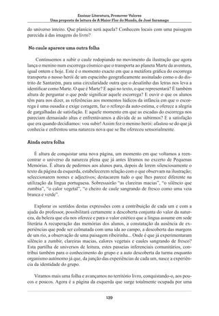 Ensinar Literatura, Promover Valores
Uma proposta de leitura de A Maior Flor do Mundo, de José Saramago

do universo inteiro. Que planície será aquela? Conhecem locais com uma paisagem
parecida à das imagens do livro?
No caule aparece uma outra folha
Continuemos a subir o caule rodopiando no movimento da ilustração que agora
lança o menino num escorrega cósmico que o transporta ao planeta Marte da aventura,
igual ontem e hoje. Este é o momento exacto em que a metáfora gráfica do escorrega
transporta o nosso herói de um espacinho geograficamente assinalado como o do distrito de Santarém, para uma circularidade outra que o desalinho das letras nos leva a
identificar como Marte. O que é Marte? E aqui no texto, o que representará? É também
altura de perguntar o que pode significar aquele escorrega? E ouvir o que os alunos
têm para nos dizer, as referências aos momentos lúdicos da infância em que o escorrega é uma ousadia e exige coragem, faz o reforço da auto-estima, e oferece a alegria
de gargalhadas de satisfação. E aquele momento em que as escadas do escorrega nos
pareciam demasiado altas e enfrentávamos a dúvida de as subirmos? E a satisfação
que era quando decidíamos: vou subir! Assim fez o menino herói: afastou-se do que já
conhecia e enfrentou uma natureza nova que se lhe ofereceu sensorialmente.
Ainda outra folha
È altura de conquistar uma nova página, um momento em que voltamos a reencontrar o universo da natureza plena que já antes lêramos no excerto de Pequenas
Memórias. É altura de pedirmos aos alunos para, depois de lerem silenciosamente o
texto da página da esquerda, estabelecerem relação com o que observam na ilustração;
seleccionarem nomes e adjectivos; destacarem tudo o que lhes parece diferente na
utilização da língua portuguesa. Sobressairão “as clareiras macias”, “o silêncio que
zumbia”, “o calor vegetal”, “o cheiro de caule sangrando de fresco como uma veia
branca e verde”.
Explorar os sentidos destas expressões com a contribuição de cada um e com a
ajuda do professor, possibilitará certamente a descoberta conjunta do valor da natureza, da beleza que ela nos oferece e para o valor estético que a língua assume em sede
literária A recuperação das memórias dos alunos, a constatação da ausência de experiências que pode ser colmatada com uma ida ao campo, a descoberta das margens
de um rio, a observação de uma paisagem ribeirinha... Onde é que já experimentaram
silêncio a zumbir, clareiras macias, calores vegetais e caules sangrando de fresco?
Esta partilha de universos de leitura, estes passeias inferenciais comunitários, contribui também para o conhecimento do grupo e a auto descoberta da turma enquanto
organismo autónomo já que, da junção das experiências de cada um, nasce a experiência da identidade do grupo.
Viramos mais uma folha e avançamos no território livro, conquistando-o, aos poucos e poucos. Agora é a página da esquerda que surge totalmente ocupada por uma
139

 