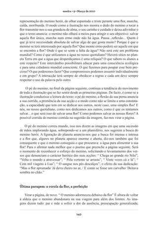 exedra • 9 • Março de 2010

representação do menino herói, de olhar espantado e triste perante uma flor, murcha,
caída, moribunda. O modo como a ilustração nos mostra o dedo do menino a tocar a
flor transmite-nos a sua grandeza de alma, o seu carinho e cuidado e deixa adivinhar o
que o texto anuncia: o menino não olhará a meios para atingir o seu objectivo: salvar
aquela flor única, murcha num ermo onde não há água. Pausa...reflexão... Quem é
que já teve necessidade absoluta de salvar algo de que gosta muito? Porque é que o
menino se terá interessado por aquela flor? Que monte ermo poderá ser aquele em que
se encontra a flor? Onde é que se sente a falta da água? Não será este um problema
mundial? Como é que utilizamos a água no nosso quotidiano? Haverá sítios no planeta Terra em que a água que desperdiçamos é uma relíquia? O que sabem os alunos a
este respeito? Este intercâmbio possibilitará educar para uma consciência ecológica
e para uma cidadania mundial consciente. O que fazemos para poupar esse bem precioso? O que poderemos fazer? Que compromissos podemos assumir individualmente
e em grupo? A interacção terá sempre de obedecer a regras e cada um deve sempre
respeitar o uso da palavra pelo outro.
O pé do menino, no final da página seguinte, continua a tendência do movimento
de toda a ilustração que se faz sentir desde as primeiras páginas. De facto, é como se a
ilustração conduzisse a leitura do texto: o pé do menino, a flexão da sua perna anuncia
a sua corrida, a premência da sua acção e o modo como não se limita a uma constatação, a capacidade que tem em se dedicar aos outros, neste caso, uma simples flor! E
nós, no nosso quotidiano, como nos dedicamos aos outros, como é que os tentamos
salvar... o que será isso de salvar uma flor? Como podemos salvar as nossas flores? A
possível corrida do menino contida na sugestão da imagem, faz-nos virar a página.
O pé do menino correu mundo, isso nos dizem as imagens em que uma sucessão
de mãos implorando água, sobrepondo-se a um planisfério, nos sugerem a busca do
menino herói. A figuração do planeta anuncia-nos que a busca foi imensa e intensa
e a flor que, algures no planeta aparece enorme e aberta, diz-nos também que foi
consequente e que o menino conseguiu o que procurava: a água para alimentar a sua
flor! Para o afirmar nada melhor que o poema que preenche a página seguinte. Será
o momento de reconhecer o esforço do menino, solicitando o levantamento dos versos que denunciam o carácter heróico das suas acções: “ Chega ao grande rio Nilo”;
“Volta o mundo a atravessar”; “ Pela vertente se arrasta”; “ Vinte vezes cá e lá”; “
Cem mil viagens à Lua”; “ O sangue nos pés descalços”; o efeito da sua dedicação:
“Mas a flor aprumada/ Já dava cheiro no ar, / E como se fosse um carvalho/ Deitava
sombra no chão.”

Última paragem: a corola da flor, a perfeição
Virar a página, de novo. “ O menino adormeceu debaixo da flor” É altura de voltar
à aldeia que o menino abandonara na sua viagem para além dos limites. As imagens dizem tudo: pai e mãe a sofrer a dor da ausência, preocupação generalizada;
140

 