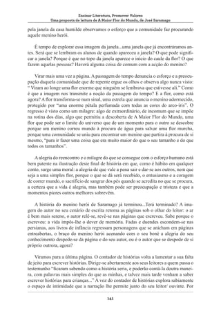 Ensinar Literatura, Promover Valores
Uma proposta de leitura de A Maior Flor do Mundo, de José Saramago

pela janela da casa humilde observamos o esforço que a comunidade faz procurando
aquele menino herói.
É tempo de explorar essa imagem da janela...uma janela que já encontráramos antes. Será que se lembram os alunos de quando apareceu a janela? O que pode significar a janela? Porque é que no topo da janela aparece o início do caule da flor? O que
fazem aquelas pessoas? Haverá alguma coisa de comum com a acção do menino?
Virar mais uma vez a página. A passagem do tempo denuncia o esforço e a preocupação daquela comunidade que de repente ergue os olhos e observa algo nunca visto:
“ Viram ao longe uma flor enorme que ninguém se lembrava que estivesse ali.” Como
é que a imagem nos transmite a noção da passagem do tempo? E a flor, como está
agora? A flor transforma-se num sinal, uma estrela que anuncia o menino adormecido,
protegido por “uma enorme pétala perfumada com todas as cores do arco-íris”. O
regresso é visto como um milagre: algo de extraordinário, de incomum que se impõe
na rotina dos dias, algo que permitiu a descoberta de A Maior Flor do Mundo, uma
flor que pode ser o limite do universo que de um momento para o outro se descobre
porque um menino correu mundo à procura de água para salvar uma flor murcha,
porque uma comunidade se uniu para encontrar um menino que partira à procura de si
mesmo, “para ir fazer uma coisa que era muito maior do que o seu tamanho e do que
todos os tamanhos”.
A alegria do reencontro e o milagre do que se consegue com o esforço humano está
bem patente na ilustração deste final de história em que, como é hábito em qualquer
conto, surge uma moral: a alegria de que vale a pena sair e dar-se aos outros, nem que
seja a uma simples flor, porque o que se dá será recebido, o entusiasmo e a coragem
de correr mundo, o sacrifício de sangrar dos pés quando se acredita no que se procura,
a certeza que a vida é alegria, mas também pode ser preocupação e tristeza e que a
momentos piores outros melhores sobrevêm.
A história do menino herói de Saramago já terminou...Terá terminado? A imagem do autor no seu cenário de escrita retoma as páginas sob o olhar do leitor: o ar
é bem mais sereno, o autor relê-se, revê-se nas páginas que escreveu. Sabe porque o
escreveu: a vida impôs-lhe o dever de memória. Fadas e duendes escondem-se nas
persianas, aos livros de infância regressam personagens que se anicham em páginas
entreabertas, o braço do menino herói acenando com o seu boné a alegria do seu
conhecimento despede-se da página e do seu autor, ou é o autor que se despede de si
próprio outrora, agora?
Viramos para a última página. O contador de histórias volta a lamentar a sua falta
de jeito para escrever histórias. Dirige-se abertamente aos seus leitores a quem passa o
testemunho “ficaram sabendo como a história seria, e poderão contá-la doutra maneira, com palavras mais simples do que as minhas, e talvez mais tarde venham a saber
escrever histórias para crianças...” A voz do contador de histórias explora sabiamente
o espaço de intimidade que a narração lhe permite junto do seu leitor/ ouvinte. Por
141

 
