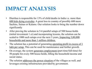 IMPACT ANALYSIS
• Diarrhea is responsible for 13% of child deaths in India i.e. more than
600 kids dying everyday. A great loss to country of possibly 600 more
Sachins, Sainas or Kalams. Our solution looks to bring the number down
significantly
• After proving the solution in 5-6 parallel setups of 500 house-holds
(initial investment 1 cr) and incorporating lessons, the solution can be
scaled to 1000 such setups over the next 3 years. Impacting 5,00,000
households and more than 1 million children.
• The solution has a potential of generating operating profit in excess of 1
lakh per setup. This can be used for maintenance and further growth.
• On average, the system generates employment (part-time/full-time) for
50 people for every 500 house-holds, lifting the household income and
social status.
• The solution addresses the power situation of the villages as well, and
leverages existing infrastructure provided by government.
 