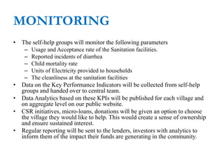 MONITORING
• The self-help groups will monitor the following parameters
– Usage and Acceptance rate of the Sanitation facilities.
– Reported incidents of diarrhea
– Child mortality rate
– Units of Electricity provided to households
– The cleanliness at the sanitation facilities
• Data on the Key Performance Indicators will be collected from self-help
groups and handed over to central team.
• Data Analytics based on these KPIs will be published for each village and
on aggregate level on our public website.
• CSR initiatives, micro-loans, donations will be given an option to choose
the village they would like to help. This would create a sense of ownership
and ensure sustained interest.
• Regular reporting will be sent to the lenders, investors with analytics to
inform them of the impact their funds are generating in the community.
 