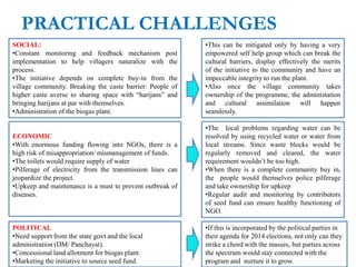 PRACTICAL CHALLENGES
SOCIAL:
•Constant monitoring and feedback mechanism post
implementation to help villagers naturalize with the
process.
•The initiative depends on complete buy-in from the
village community. Breaking the caste barrier: People of
higher caste averse to sharing space with “harijans” and
bringing harijans at par with themselves.
•Administration of the biogas plant.
ECONOMIC
•With enormous funding flowing into NGOs, there is a
high risk of misappropriation/ mismanagement of funds.
•The toilets would require supply of water
•Pilferage of electricity from the transmission lines can
jeopardize the project.
•Upkeep and maintenance is a must to prevent outbreak of
diseases.
POLITICAL
•Need support from the state govt and the local
administration (DM/ Panchayat).
•Concessional land allotment for biogas plant.
•Marketing the initiative to source seed fund.
•This can be mitigated only by having a very
empowered self help group which can break the
cultural barriers, display effectively the merits
of the initiative to the community and have an
impeccable integrity to run the plant.
•Also once the village community takes
ownership of the programme, the administation
and cultural assimilation will happen
seamlessly.
•The local problems regarding water can be
resolved by using recycled water or water from
local streams. Since waste blocks would be
regularly removed and cleared, the water
requirement wouldn’t be too high.
•When there is a complete community buy in,
the people would themselves police pilferage
and take ownership for upkeep
•Regular audit and monitoring by contributors
of seed fund can ensure healthy functioning of
NGO.
•If this is incorporated by the political parties in
their agenda for 2014 elections, not only can they
strike a chord with the masses, but parties across
the spectrum would stay connected with the
program and nurture it to grow.
 