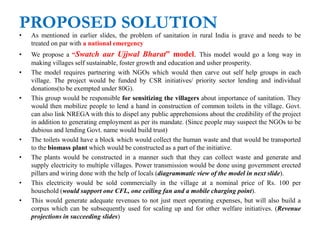PROPOSED SOLUTION
• As mentioned in earlier slides, the problem of sanitation in rural India is grave and needs to be
treated on par with a national emergency
• We propose a “Swatch aur Ujjwal Bharat” model. This model would go a long way in
making villages self sustainable, foster growth and education and usher prosperity.
• The model requires partnering with NGOs which would then carve out self help groups in each
village. The project would be funded by CSR initiatives/ priority sector lending and individual
donations(to be exempted under 80G).
• This group would be responsible for sensitizing the villagers about importance of sanitation. They
would then mobilize people to lend a hand in construction of common toilets in the village. Govt.
can also link NREGA with this to dispel any public apprehensions about the credibility of the project
in addition to generating employment as per its mandate. (Since people may suspect the NGOs to be
dubious and lending Govt. name would build trust)
• The toilets would have a block which would collect the human waste and that would be transported
to the biomass plant which would be constructed as a part of the initiative.
• The plants would be constructed in a manner such that they can collect waste and generate and
supply electricity to multiple villages. Power transmission would be done using government erected
pillars and wiring done with the help of locals (diagrammatic view of the model in next slide).
• This electricity would be sold commercially in the village at a nominal price of Rs. 100 per
household (would support one CFL, one ceiling fan and a mobile charging point).
• This would generate adequate revenues to not just meet operating expenses, but will also build a
corpus which can be subsequently used for scaling up and for other welfare initiatives. (Revenue
projections in succeeding slides)
 