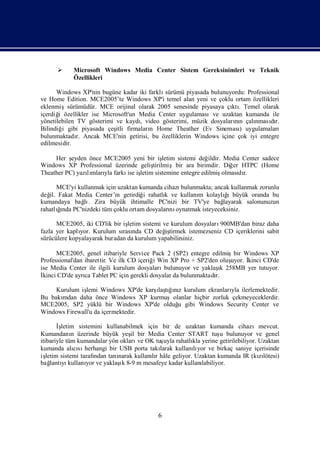      Microsoft Windows Media Center Sistem Gereksinimleri ve Teknik
            Özellikleri

      Windows XP'nin bugüne kadar iki farklısürümü piyasada bulunuyordu: Professional
ve Home Edition. MCE2005’te Windows XP'i temel alan yeni ve çoklu ortam özellikleri
eklenmişsürümüdür. MCE orijinal olarak 2005 senesinde piyasaya çı . Temel olarak
                                                                   ktı
içerdiğ özellikler ise Microsoft'un Media Center uygulamasıve uzaktan kumanda ile
       i
yönetilebilen TV gösterimi ve kaydı video gösterimi, müzik dosyaların çalı
                                    ,                               nı      nmasır.
                                                                                  dı
Bilindiğ gibi piyasada çeş firmaları Home Theather (Ev Sineması uygulamaları
         i                 itli        n                              )
bulunmaktadı Ancak MCE'nin getirisi, bu özelliklerin Windows içine çok iyi entegre
              r.
edilmesidir.

     Her ş eyden önce MCE2005 yeni bir iş  letim sistemi değildir. Media Center sadece
Windows XP Professional üzerinde geliştirilmişbir ara birimdir. Diğ HTPC (Home
                                                                      er
Theather PC) yazımları farkı iş
                lı yla       ise letim sistemine entegre edilmiş  olması r.
                                                                         dı

       MCE'yi kullanmak için uzaktan kumanda cihazıbulunmakta; ancak kullanmak zorunlu
değ Fakat Media Center’ı getirdiğ rahatlı ve kullanı kolaylı
   il.                      n         i      k           m         ğıbüyük oranda bu
kumandaya bağ . Zira büyük ihtimalle PC'nizi bir TV'ye bağ
                lı                                                layarak salonunuzun
       ğı
rahatlında PC'nizdeki tüm çoklu ortam dosyaları oynatmak isteyeceksiniz.
                                               nı

      MCE2005, iki CD'lik bir işletim sistemi ve kurulum dosyaları900MB'dan biraz daha
fazla yer kaplı Kurulum sı nda CD değ tirmek istemezseniz CD içeriklerini sabit
               yor.           rası             iş
sürücülere kopyalayarak buradan da kurulum yapabilirsiniz.

      MCE2005, genel itibariyle Service Pack 2 (SP2) entegre edilmişbir Windows XP
Professional'dan ibarettir. Ve ilk CD içeriğ Win XP Pro + SP2'den oluş
                                            i                         uyor. İ
                                                                            kinci CD'de
ise Media Center ile ilgili kurulum dosyaları                     ı
                                               bulunuyor ve yaklaş 258MB yer tutuyor.
                                                                    k
İkinci CD'de ayrı Tablet PC için gerekli dosyalar da bulunmaktadı
                 ca                                              r.

     Kurulum işlemi Windows XP'de karş tıız kurulum ekranları ilerlemektedir.
                                     ı ğnı
                                      laş                    yla
Bu bakımdan daha önce Windows XP kurmuşolanlar hiçbir zorluk çekmeyeceklerdir.
MCE2005, SP2 yüklü bir Windows XP'de olduğ gibi Windows Security Center ve
                                          u
Windows Firewall'u da içermektedir.

        İ
        şletim sistemini kullanabilmek için bir de uzaktan kumanda cihazımevcut.
Kumandanı üzerinde büyük yeş bir Media Center START tuş bulunuyor ve genel
              n                    il                                  u
itibariyle tüm kumandalar yön okları OK tuş rahatlı yerine getirilebiliyor. Uzaktan
                                      ve        uyla       kla
kumanda alısı  cı herhangi bir USB porta takı larak kullanıyor ve birkaç saniye içerisinde
                                                           lı
iş letim sistemi tarafı
                      ndan tanınarak kullanır hâle geliyor. Uzaktan kumanda IR (kılötesi)
                                           lı                                     zı
bağ yı             yor         ı
     lantı kullanı ve yaklaş 8-9 m mesafeye kadar kullanı
                                k                              labiliyor.




                                            6
 