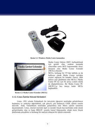 Resim 1.1: Windows Media Center kumandası

                                                   Media Center Edition 2005’i kullanabilmek
                                                   için gerekli olan, uzaktan kumanda
                                                   cihazı ndan sonra MCE kapsamı    ndaki ikinci
                                                   donanı olan Media Center Extender
                                                           m
                                                   (MCEx) cihazı r.dı
                                                   MCEx, herhangi bir TV’den kablolu ya da
                                                   kablosuz olarak Media Center içeriğ       ine
                                                   eriş sağ
                                                       imi      layan bir kutudur. Fansı sabit
                                                                                        z,
                                                   disksiz yani gürültüsüz olan MCEx’i Media
                                                   Center PC’niz için bir proxy (vekil) olarak
                                                   da düş  ünebilirsiniz. Bir Media Center PC
                                                   (MCPC)’ye beş taneye kadar MCEx
                                                   bağ lanabilir.

    Resim 1.2: Media Center Extender (MCEx)

1.1.2. Linux İletim Sistemi Sürümleri
              ş

         Linux, 1991 yında Finlandiyalıbir üniversite öğ
                         lı                                     rencisi tarafından geliştirilmeye
baş lanmı  şve serbestçe dağtı  ılabilen, çok görevli, çok kullanılıUNİ iş
                                                                       cı      X letim sistemi
türevidir. Andy Tannenbaum tarafı         ndan geliş  tirilmiş olan Minix iş     letim sistemine
dayanmaktadı Linux, internet üzerinde ilgili ve meraklı
                r.                                             birçok kiştarafı
                                                                         i      ndan ortak olarak
geliş tirilmekte olan ve baş IBM-PC uyumlu kiş bilgisayarlar olmak üzere birçok
                               ta                         isel
platformda çalı  ş abilen ve herhangi bir maliyeti olmayan bir iş letim sistemidir.




                                               7
 
