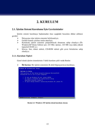 2. KURULUM

2.1. İ
     şletim Sistemi Kurulumu İ Gereksinimler
                             çin
      İş letim sistemi kurulmaya baş    lanmadan önce aş ı  ağ daki hususlara dikkat edilmesi
gerekir:
             İhtiyacı z olan iş
                      mı         letim sistemini belirlemeliyiz.
             Gerekli lisanslı lı temin etmeliyiz.
                               yazımı
             Kurulacak iş                       ş
                            letim sistemini çalı rabilecek donanı sahip olmalı z (Ör:
                                                  tı                 ma              yı
              WindowsXP Home Edition için: 233 Mhz iş        lemci, 128 MB veya daha yüksek
              kapasiteli RAM vs.).
             Klavye, fare, disket sürücü, CD-ROM sürücü gibi çevre birimlerine sahip
              olmalı z.
                    yı

2.1.1. Kurulum Tipleri

      Genel olarak iş
                    letim sistemlerinin 3 farklıkurulum ş vardı
                                                        ekli  r.Bunlar:

           İ Kurma: Bir iş
            lk            letim sisteminin ilk defa bilgisayarı za kurulması
                                                              mı           .




                    Resim 2.1: Windows XP iş
                                           letim sitemi kurulum ekranı




                                             13
 