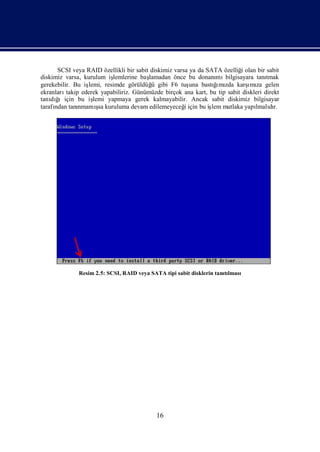 SCSI veya RAID özellikli bir sabit diskimiz varsa ya da SATA özelliğ olan bir sabit
                                                                           i
diskimiz varsa, kurulum iş lemlerine baş lamadan önce bu donanı bilgisayara tanı
                                                                  mı                  tmak
gerekebilir. Bu iş                                               ğ zda
                                                                  ı
                  lemi, resimde görüldüğ gibi F6 tuş bastı mı karş za gelen
                                          ü             una                   ımı
ekranları takip ederek yapabiliriz. Günümüzde birçok ana kart, bu tip sabit diskleri direkt
tanı ğ
    dı ıiçin bu iş  lemi yapmaya gerek kalmayabilir. Ancak sabit diskimiz bilgisayar
tarafı tanı
     ndan            ş
               nmamı kuruluma devam edilemeyeceğiçin bu iş mutlaka yapı dı
                      sa                              i         lem              lmalır.




              Resim 2.5: SCSI, RAID veya SATA tipi sabit disklerin tanılması
                                                                      tı




                                            16
 