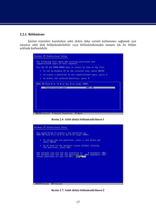 2.2.1. Bölümleme

       İşletim sistemleri kurulurken sabit diskin daha verimli kullanı nısağ
                                                                     mı    lamak için
istenirse sabit disk bölümlendirilebilir veya bölümlendirmeden tamamıtek bir bölüm
şeklinde kullanılabilir.




                       Resim 2.6: Sabit diskin bölümlendirilmesi-1




                       Resim 2.7: Sabit diskin bölümlendirilmesi-2



                                           17
 