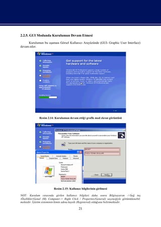 2.2.5. GUI Modunda Kurulumun Devam Etmesi

     Kurulumun bu aş
                   amasıGörsel Kullanı Arayüzünde (GUI- Graphic User Interface)
                                     cı
devam eder.




             Resim 2.14: Kurulumun devam ettiğ grafik mod ekran görüntüsü
                                              i




                        Resim 2.15: Kullanı bilgilerinin girilmesi
                                          cı

NOT: Kurulum sı nda girilen kullanı bilgileri daha sonra Bilgisayarı ->Sağ tuş
                     rası                  cı                                  m
/Özellikler/Genel (My Computer-> Right Click / Properties/General) seçeneğ görüntülenebil-
                                                                          iyle
mektedir. İletim sisteminin kimin adı kayı (Registered) olduğ belirtmektedir.
            ş                       na   tlı                 unu

                                           21
 
