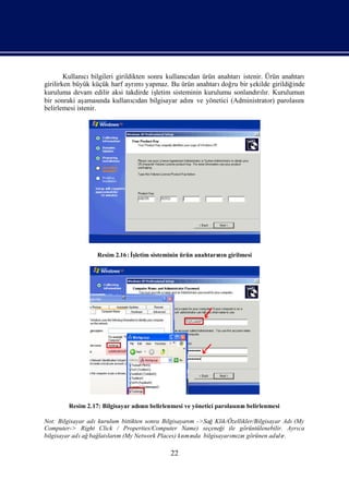 Kullanı bilgileri girildikten sonra kullanıdan ürün anahtarı
               cı                                   cı                istenir. Ürün anahtarı
girilirken büyük küçük harf ayrı yapmaz. Bu ürün anahtarı ru bir ş
                                  mı                            doğ       ekilde girildiğinde
kuruluma devam edilir aksi takdirde iş   letim sisteminin kurulumu sonlandılı Kurulumun
                                                                           rır.
bir sonraki aş aması kullanıdan bilgisayar adı ve yönetici (Administrator) parolası
                     nda         cı                  nı                                    nı
belirlemesi istenir.




                  Resim 2.16 : İletim sisteminin ürün anahtarı n girilmesi
                                ş                            nı




        Resim 2.17: Bilgisayar adı n belirlenmesi ve yönetici parolası n belirlenmesi
                                 nı                                  nı

Not: Bilgisayar adıkurulum bittikten sonra Bilgisayarı ->SağKlik/Özellikler/Bilgisayar Adı
                                                     m                                    (My
Computer-> Right Click / Properties/Computer Name) seçeneğ ile görüntülenebilir. Ayrı
                                                               i                           ca
bilgisayar adı bağ ları (My Network Places) kı nda bilgisayarı zıgörünen adıı
              ağ latı m                            smı            mın                d r.

                                             22
 