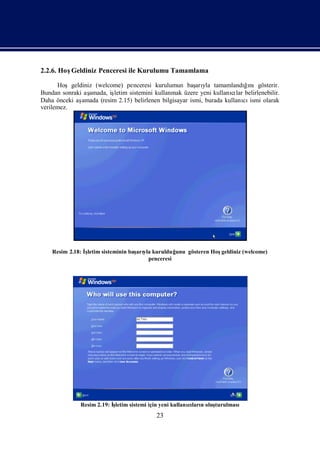 2.2.6. HoşGeldiniz Penceresi ile Kurulumu Tamamlama

      Hoşgeldiniz (welcome) penceresi kurulumun baş yla tamamlandıı
                                                         arı              ğnıgösterir.
Bundan sonraki aş
                amada, işletim sistemini kullanmak üzere yeni kullanılar belirlenebilir.
                                                                      cı
Daha önceki aşamada (resim 2.15) belirlenen bilgisayar ismi, burada kullanı ismi olarak
                                                                          cı
verilemez.




    Resim 2.18: İletim sisteminin baş yla kurulduğ
                 ş                  arı           unu gösteren Hoşgeldiniz (welcome)
                                        penceresi




              Resim 2.19: İ
                          şletim sistemi için yeni kullanıları oluş
                                                         cı n     turulması
                                          23
 