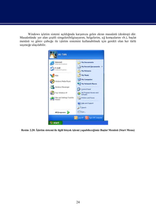 Windows iş letim sistemi açı ğ  ı        ı
                                   ldında karş za gelen ekran masaüstü (desktop) dür.
                                                mı
Masaüstünde yer alan çeş simgeler(bilgisayarı belgelerim, ağkomş m vb.), baş
                         itli                   m,                     uları           lat
menüsü ve görev çubuğ ile iş
                        u       letim sistemini kullanabilmek için gerekli olan her türlü
seçeneğ ulaş
       e    ı
            labilir.




 Resim 2.20: İletim sistemi ile ilgili birçok iş yapabileceğ
              ş                                lemi         imiz Baş Menüsü (Start Menu)
                                                                   lat




                                           24
 