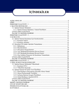 İ NDEKİ
                                             Çİ    LER

AÇIKLAMALAR ....................................................................................................................ii
Gİ Ş.......................................................................................................................................1
   Rİ
ÖĞ  RENME FAALİ          YETİ 1 ...................................................................................................3
                                   -
1. İLETİ Sİ
    Ş     M STEMLERİ                 ......................................................................................................3
   1.1. İ
        şletim Sistemi Sürümleri .............................................................................................3
     1.1.1. İşletim Sistemi Sürümleri, Teknik Özellikleri.......................................................3
   UYGULAMA FAALİ                YETİ      .............................................................................................. 10
   ÖLÇME VE DEĞ            ERLENDİ          RME ....................................................................................11
ÖĞ  RENME FAALİ          YETİ 2 ................................................................................................. 12
                                   -
2. KURULUM ........................................................................................................................ 13
   2.1. İ
        şletim Sistemi Kurulumu İ Gereksinimler............................................................ 13
                                                çin
     2.1.1. Kurulum Tipleri................................................................................................... 13
     2.1.2. Kurulum Adı          mları    ............................................................................................... 15
   2.2. Kurulum CD’sinden Adı               mları     Tamamlama ............................................................... 15
     2.2.1. Bölümleme........................................................................................................... 17
     2.2.2. Biçimlendirme ..................................................................................................... 18
     2.2.3. DosyalarıKopyalanması
                           n                         ....................................................................................19
     2.2.4. Yazı    Modunda Kurulumun Devam Etmesi .........................................................20
     2.2.5. GUI Modunda Kurulumun Devam Etmesi .......................................................... 21
     2.2.6. Hoş    Geldiniz Penceresi ile Kurulumu Tamamlama ............................................23
   UYGULAMA FAALİ                YETİ      .............................................................................................. 25
   ÖLÇME VE DEĞ            ERLENDİ          RME ....................................................................................26
ÖĞ  RENME FAALİ          YETİ 3 ................................................................................................. 27
                                   -
3. ÖZEL KURULUM SEÇENEKLERİ                             ................................................................................. 28
   3.1. İ
        şletim Sistemi Sürümünü Yükseltmek ...................................................................... 28
     3.1.1. Kurulum CD’si ....................................................................................................28
     3.1.2. Yükseltme Seçeneğ              i.............................................................................................29
   3.2. İ
        şletim Sistemi İ Gelen Yeni Özellikler................................................................... 34
                               le
     3.2.1. Özel Kullanı Dosyaları Güvenlik Altı Almak............................................34
                                cı                 nı                        na
                                 ı
     3.2.2. Dosya Paylaş nda Yenilikler ........................................................................... 35
                                  mı
     3.2.3. Geliş İ mişnternet Gezgini Özellikleri .................................................................. 36
     3.2.4. Görsel Kullanı Arayüzü (GUI) ......................................................................... 37
                                   cı
   UYGULAMA FAALİ                YETİ      .............................................................................................. 38
   ÖLÇME VE DEĞ            ERLENDİ          RME ....................................................................................39
MODÜL DEĞ       ERLENDİ          RME .............................................................................................. 40
CEVAP ANAHTARLARI ..................................................................................................... 41
ÖNERİ   LEN KAYNAKLAR.................................................................................................. 42
KAYNAKÇA .........................................................................................................................43




                                                                     i
 