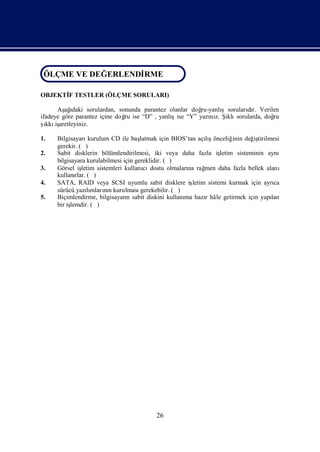 ÖLÇME VE DEĞ ERLENDİ
ÖLÇME VE DEĞERLENDİRME
                   RME

OBJEKTİ TESTLER (ÖLÇME SORULARI)
      F

      Aş ı
         ağ daki sorulardan, sonunda parantez olanlar doğ       şsorularır. Verilen
                                                         ru-yanlı       dı
ifadeye göre parantez içine doğ ise “D” , yanlı
                               ru              şise “Y” yazı z. Şklı
                                                            nı ı sorularda, doğ  ru
ş iş
  ı aretleyiniz.
  kkı

1.   Bilgisayarı    kurulum CD ile baş latmak için BIOS’tan açışlıönceliğ değ tirilmesi
                                                                           inin   iş
     gerekir. ( )
2.   Sabit disklerin bölümlendirilmesi, iki veya daha fazla iş        letim sisteminin aynı
     bilgisayara kurulabilmesi için gereklidir. ( )
3.   Görsel iş  letim sistemleri kullanı dostu olmaları rağ
                                        cı               na     men daha fazla bellek alanı
     kullanı ( )
             rlar.
4.   SATA, RAID veya SCSI uyumlu sabit disklere iş         letim sistemi kurmak için ayrıca
     sürücü yazımların kurulması
                   lı nı               gerekebilir. ( )
5.   Biçimlendirme, bilgisayarı sabit diskini kullanı hazıhâle getirmek için yapı
                                  n                     ma      r                       lan
     bir işlemdir. ( )




                                          26
 
