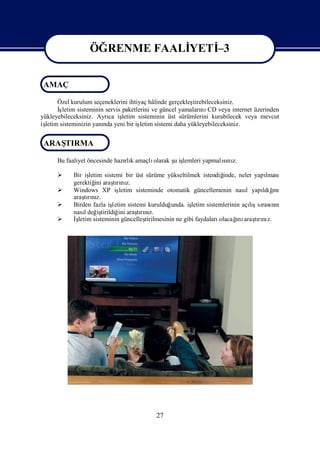 ÖĞRENME FAALİ
                              YETİ
                                 –3

                 ÖĞRENME FAALİ
                             YETİ 3
                                 -
 AMAÇ

      Özel kurulum seçeneklerini ihtiyaç hâlinde gerçekleş  tirebileceksiniz.
      İşletim sisteminin servis paketlerini ve güncel yamaları CD veya internet üzerinden
                                                                nı
yükleyebileceksiniz. Ayrı iş
                          ca letim sisteminin üst sürümlerini kurabilecek veya mevcut
iş
 letim sisteminizin yanı yeni bir iş
                        nda            letim sistemi daha yükleyebileceksiniz.


 ARAŞ
    TIRMA

                               rlı      olarak ş iş
      Bu faaliyet öncesinde hazı k amaçlı      u lemleri yapmalını
                                                               sı z.

           Bir iş letim sistemi bir üst sürüme yükseltilmek istendiğ   inde, neler yapılması
            gerektiğ araşrı z.
                      ini    tını
           Windows XP iş      letim sisteminde otomatik güncellemenin nası yapı ğ
                                                                                 l     ldıını
            araşrız.
                 tını
           Birden fazla iş letim sistemi kurulduğ  unda. işletim sistemlerinin açış rası n
                                                                                   lısı nı
            nasıdeğ tirildiğ araşrız.
                 l     iş      ini    tını
           İşletim sisteminin güncelleş tirilmesinin ne gibi faydaları       ı
                                                                       olacağ araşrı z.
                                                                              nı tını




                                           27
 
