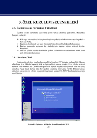 3. ÖZEL KURULUM SEÇENEKLERİ
3.1. İ
     şletim Sistemi Sürümünü Yükseltmek
      İ
      şletim sistemi sürümünü yükseltme iş
                                         lemi farklış
                                                    ekillerde yapı
                                                                 labilir. Bunlardan
bazı ş
   larıunlardı r:

      CD veya internet üzerinden güncelleş  tirme paketlerinin kurulması (servis paketi –
       Service Pack),
      İşletim sistemlerinde yer alan Otomatik Güncelleme Özelliğ kullanı
                                                                   inin       lması
      İşletim sisteminin sorunsuz üst sürümlerinin mevcut iş      letim sistemi üzerine
       kurulması  ,
      Mevcut iş   letim sistemi korunarak iş
                                            letim sisteminin üst sürümlerinin farklı sabit
       disk bölümüne kurulması    .

3.1.1. Kurulum CD’si

       İşletim sistemlerinin kurulumları genellikle kurulum CD’lerinden baş labilir. Bunun
                                                                            latı
olabilmesi için CD’nin bootable (ilk açış özellikli olması
                                            lı)                 gerekir. Eğ iş
                                                                           er letim sistemi
kurmak için bootable bir CD kullanmı     yorsanı ayrı bilgisayarı latmak için bir açış
                                                 z,    ca           baş                  lı
disketine veya hâlen kurulu olan bir iş    letim sistemine ihtiyacı z vardı Bilgisayarı zı
                                                                  nı        r.          nı
disketten veya mevcut iş   letim sisteminiz üzerinden açarak CD-ROM’dan kuruluma devam
edebilirsiniz.




                   Resim3.1: Windows XP iş
                                         letim sistemi kurulum CD’si
                                           28
 