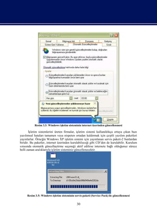Resim 3.3: Windows iş
                               letim sisteminin internet üzerinden güncellenmesi

        İ
        şletim sistemlerini üreten firmalar, iş  letim sistemi kullanı kça ortaya çı bazı
                                                                      ldı              kan
yazımsal hataları
     lı             tamamen veya nispeten ortadan kaldı      rmak için çeş yazım paketleri
                                                                           itli    lı
yayı nlarlar. Örneğ Windows XP iş
                   in                  letim sistemi için yayı nlanan servis paketi-2 bunlardan
biridir. Bu paketler, internet üzerinden kurulabileceğ gibi CD’den de kurulabilir. Kurulum
                                                        i
sı nda otomatik güncelleş
  rası                         tirme seçeneğ aktif edilirse internete bağ olduğ
                                             i                              lı      unuz sürece
belli zaman aralı yla iş
                 kları letim sisteminiz güncellenecektir.




     Resim 3.5: Windows iş
                         letim sisteminin servis paketi (Service Pack) ile güncellenmesi


                                             30
 