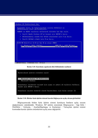 Resim 3.10: Kurulum yapı
                                        lacak disk bölümünün seçilmesi




      Resim 3.10: Birden fazla iş
                                letim sistemi kurulu bilgisayarıaçış
                                                               n  lıekranıgörüntüsü

      Bilgisayarı zda birden fazla iş
                nı                      letim sistemi kuruluysa bunları açış sı nı
                                                                         n   lı rası
değ tirmeniz mümkündür. Windows XP iş
   iş                                        letim sisteminde Bilgisayarı / SağKlik /
                                                                         m
Özellikler / Gelişmiş/ Ayarlar(Baş ç ve Kurtarma) / Varsayı iş
                                      langı                           lan letim sistemi
kı ndan kurulu iş
  smı             letim sistemlerinin açış rası iş
                                         lısı değ tirilir.




                                           33
 