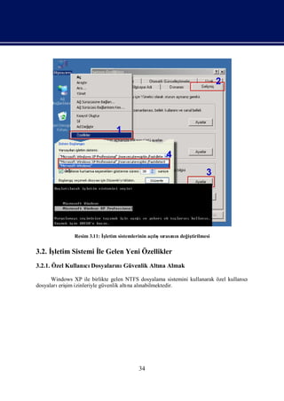 Resim 3.11: İletim sistemlerinin açış rası n değ tirilmesi
                            ş                     lısı nı      iş


3.2. İ
     şletim Sistemi İ Gelen Yeni Özellikler
                    le
3.2.1. Özel Kullanı Dosyaları Güvenlik Altı Almak
                  cı        nı            na

      Windows XP ile birlikte gelen NTFS dosyalama sistemini kullanarak özel kullanı
                                                                                   cı
dosyaları im izinleriyle güvenlik altı alı
         eriş                        na nabilmektedir.




                                          34
 