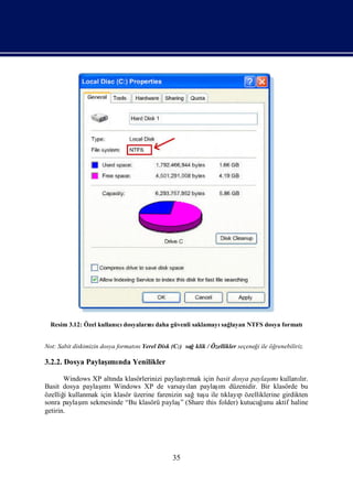 Resim 3.12: Özel kullanı dosyaları daha güvenli saklamayı layan NTFS dosya formatı
                         cı        nı                      sağ


Not: Sabit diskimizin dosya formatı Yerel Disk (C:) sağklik / Özellikler seçeneğ ile öğ
                                  nı                                            i      renebiliriz.

3.2.2. Dosya Paylaş nda Yenilikler
                  ımı

       Windows XP altı klasörlerinizi paylaşrmak için basit dosya paylaş kullanır.
                      nda                       tı                       ımı        lı
                  ımı                             lan     ı
Basit dosya paylaş Windows XP de varsayı paylaş düzenidir. Bir klasörde bu
                                                           m
özelliğ kullanmak için klasör üzerine farenizin sağtuş ile tı p özelliklerine girdikten
       i                                              u     klayı
            ı
sonra paylaş sekmesinde “Bu klasörü paylaş (Share this folder) kutucuğ aktif haline
             m                                 ”                       unu
getirin.




                                                35
 