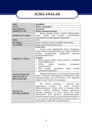 AÇIKLAMALAR

                 AÇIKLAMALAR
KOD               481BB0020
ALAN              Biliş Teknolojileri
                        im
DAL/MESLEK        Alan Ortak
MODÜLÜN ADI       İşletim Sistemleri Kurulum
                         İhtiyaç duyduğ işu letim sistemini belirleyebilme,
MODÜLÜN TANIMI    ihtiyaç      anında     özel    kurulum      seçeneklerinden
                  faydalanabilme ile ilgili öğ renme materyalidir.
SÜRE              40/16
ÖN KOŞUL          İş                                          ş
                    letim Sistemleri Temeller modülünü almıolmak.
YETERLİK          İşletim sistemini bilgisayara kurmak.
                  Genel Amaç
                         Gerekli ortam sağ    landıı
                                                   ğnda, ihtiyaç duyduğ   unuz
                  işletim sistemini belirleyebilecek; yine ihtiyaç anı özel
                                                                      nda
                  kurulum       seçeneklerinden     faydalanarak     kurulumu
                  gerçekleş tirebileceksiniz.
                  Amaçlar
MODÜLÜN AMACI
                  1. İhtiyaç duyulan iş   letim sistemi çeş idini ve sürümünü
                     tespit edebileceksiniz.
                  2. Seçilen        işletim       sisteminin       kurulumunu
                     yapabileceksiniz.
                  3. Özel     kurulum       seçeneklerini    ihtiyaç   hâlinde
                     gerçekleş tirebileceksiniz.
                         Bilgisayar laboratuvarı bu ortamda bulunan; ilgili
                                                 ve
EĞİ M ÖĞRETİ
  Tİ         M
                  iş                        ş
                   letim sistemlerini çalı rabilecek konfigürasyona sahip
                                             tı
ORTAMLARI VE
                  bilgisayar, Cd-Rom veya DVD Sürücü, yazı, bilgisayar
                                                             cı
DONANIMLARI
                  masaları , lisanslı letim sistemi programı
                                    iş                     .

                         Her faaliyet sonrası     nda, o faaliyetle ilgili
                  değ erlendirme      soruları ile       kendi        kendinizi
                  değ erlendireceksiniz. Modül içinde ve sonunda verilen
                  öğ retici sorularla edindiğ   iniz bilgileri pekiş     tirecek,
ÖLÇME VE
                  uygulama örneklerini ve testleri gerekli süre içinde
DEĞERLENDİ
         RME
                  tamamlayarak etkili öğ      renmeyi gerçekleş    tireceksiniz.
                  Sı yla araşrma yaparak, grup çalı
                    rası        tı                     şmaları katı
                                                                na      larak ve
                  en son aş  amada alan öğ  retmenlerine danı ş arak ölçme ve
                  değ erlendirme uygulamaları gerçekleş
                                               nı         tiriniz.




                                ii
 