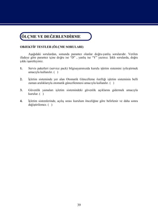 ÖLÇME VE DEĞ ERLENDİ
ÖLÇME VE DEĞERLENDİRME
                   RME

OBJEKTİ TESTLER (ÖLÇME SORULARI)
      F

      Aş ı
         ağ daki sorulardan, sonunda parantez olanlar doğ       şsorularır. Verilen
                                                         ru-yanlı       dı
ifadeye göre parantez içine doğ ise “D” , yanlı
                               ru              şise “Y” yazı z. Şklı
                                                            nı ı sorularda, doğ  ru
ş iş
  ı aretleyiniz.
  kkı

1.   Servis paketleri (service pack) bilgisayarı zda kurulu iş
                                               mı            letim sistemini iyileş
                                                                                  tirmek
     amacı kullanır. ( )
           yla        lı

2.   İşletim sisteminde yer alan Otomatik Güncelleme özelliğ iş
                                                           i letim sisteminin belli
     zaman aralı yla otomatik güncellenmesi amacı kullanır. ( )
                 kları                            yla      lı

3.   Güvenlik yamalarıiş
                       letim sistemindeki güvenlik açı nıgidermek amacı
                                                     kları            yla
     kurulur. ( )

4.   İşletim sistemlerinde, açışsı kurulum önceliğ göre belirlenir ve daha sonra
                              lı rası            ine
     değ tirilemez. ( )
         iş




                                          39
 