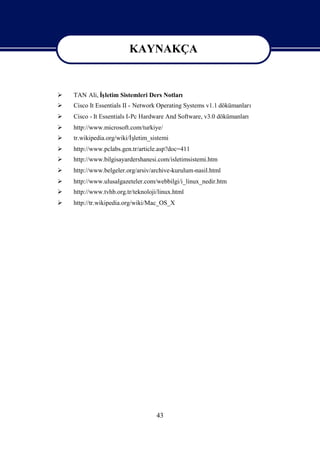KAYNAKÇA

                        KAYNAKÇA
   TAN Ali, İletim Sistemleri Ders Notları
             ş
   Cisco It Essentials II - Network Operating Systems v1.1 dökümanları
   Cisco - It Essentials I-Pc Hardware And Software, v3.0 dökümanları
   http://www.microsoft.com/turkiye/
                         ş
    tr.wikipedia.org/wiki/İletim_sistemi
   http://www.pclabs.gen.tr/article.asp?doc=411
   http://www.bilgisayardershanesi.com/isletimsistemi.htm
   http://www.belgeler.org/arsiv/archive-kurulum-nasil.html
   http://www.ulusalgazeteler.com/webbilgi/i_linux_nedir.htm
   http://www.tvhb.org.tr/teknoloji/linux.html
   http://tr.wikipedia.org/wiki/Mac_OS_X




                                    43
 