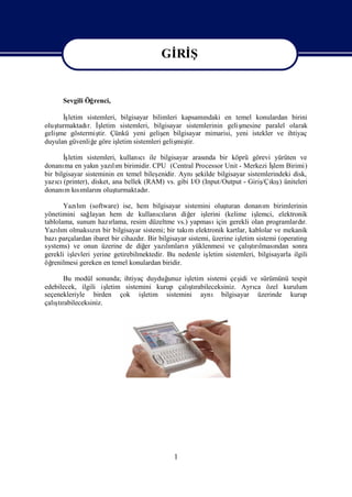 Gİ Ş
                                           Rİ

                                        Gİ Ş
                                         Rİ
      Sevgili Öğrenci,

      İşletim sistemleri, bilgisayar bilimleri kapsamı ndaki en temel konulardan birini
oluşturmaktadı İ
              r. ş  letim sistemleri, bilgisayar sistemlerinin geliş
                                                                   mesine paralel olarak
geliş göstermiş Çünkü yeni geliş bilgisayar mimarisi, yeni istekler ve ihtiyaç
     me            tir.                   en
duyulan güvenliğ göre iş
                 e       letim sistemleri geliş tir.
                                              miş

       İşletim sistemleri, kullanı
                                 cıile bilgisayar arası bir köprü görevi yürüten ve
                                                       nda
donanı en yakı yazım birimidir. CPU (Central Processor Unit - Merkezi İ Birimi)
        ma         n    lı                                                   şlem
bir bilgisayar sisteminin en temel bileş            ş
                                       enidir. Aynıekilde bilgisayar sistemlerindeki disk,
    cı                                                                    /Çış
yazı (printer), disket, ana bellek (RAM) vs. gibi I/O (Input/Output - Giriş kı üniteleri
                                                                                )
donanı kımları oluş
        m sı nı turmaktadı          r.

       Yazım (software) ise, hem bilgisayar sistemini oluş
            lı                                                   turan donanı birimlerinin
                                                                               m
yönetimini sağ   layan hem de kullanıları diğ iş
                                        cı n        er lerini (kelime iş    lemci, elektronik
tablolama, sunum hazı   rlama, resim düzeltme vs.) yapması   için gerekli olan programlardı  r.
Yazım olmaksın bir bilgisayar sistemi; bir takı elektronik kartlar, kablolar ve mekanik
     lı           zı                               m
bazı parçalardan ibaret bir cihazdı Bir bilgisayar sistemi, üzerine iş
                                   r.                                 letim sistemi (operating
systems) ve onun üzerine de diğ yazımları yüklenmesi ve çalı rı ndan sonra
                                    er      lı n                          ş lması
                                                                          tı
gerekli işlevleri yerine getirebilmektedir. Bu nedenle iş letim sistemleri, bilgisayarla ilgili
öğ renilmesi gereken en temel konulardan biridir.

      Bu modül sonunda; ihtiyaç duyduğ  unuz işletim sistemi çeş ve sürümünü tespit
                                                                idi
edebilecek, ilgili iş                          ş
                     letim sistemini kurup çalı rabileceksiniz. Ayrı özel kurulum
                                                tı                  ca
seçenekleriyle birden çok iş     letim sistemini aynı bilgisayar üzerinde kurup
   ş
çalı rabileceksiniz.
    tı




                                              1
 