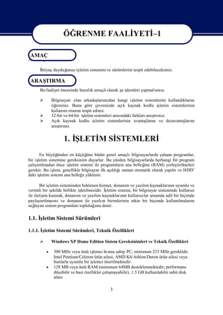 ÖĞRENME FAALİ
                               YETİ
                                  –1

AMAÇ
                  ÖĞRENME FAALİ
                              YETİ 1
                                  -
AMAÇ
      İ
      htiyaç duyduğ
                  unuz iş
                        letim sistemini ve sürümlerini tespit edebileceksiniz.

 ARAŞ
    TIRMA
                               rlı      olarak ş iş
      Bu faaliyet öncesinde hazı k amaçlı      u lemleri yapmalını
                                                               sı z.

            Bilgisayarıolan arkadaş nılarızdan hangi iş   letim sistemlerini kullandı nı
                                                                                     kları
             öğreniniz. Buna göre çevrenizde açı kaynak kodlu iş
                                                     k                   letim sistemlerinin
             kullanı oranı tespit ediniz.
                    m       nı
            32-bit ve 64-bit iş
                               letim sistemleri arası
                                                    ndaki farkları tını
                                                                  araşrı z.
            Açı kaynak kodlu iş
                 k                    letim sistemlerinin avantajları nıve dezavantajları nı
             araşrız.
                 tını


                    1. İLETİ Sİ
                       Ş   M STEMLERİ
       En büyüğ  ünden en küçüğ bütün genel amaçlı
                                  üne                                       ş
                                                         bilgisayarlarda çalı programlar,
                                                                             an
bir işletim sistemine gereksinim duyarlar. Bu yüzden bilgisayarlarda herhangi bir program
    ş lmadan önce iş
çalı rı
     tı                 letim sistemi ile programları ana belleğ (RAM) yerleş
                                                    n           ine               tirilmeleri
gerekir. Bu iş genellikle bilgisayar ilk açı ğ zaman otomatik olarak yapır ve HDD’
               lem,                             ldıı                            lı
deki işletim sistemi ana belleğ yüklenir.
                               e

        Bir iş
             letim sisteminden beklenen hizmet, donanı ve yazım kaynakların uyumlu ve
                                                          m         lı             nı
verimli bir ş ekilde birlikte işletilmesidir. İ
                                              şletim sistemi, bir bilgisayar sisteminde kullanı
                                                                                              cı
ile iletiş kurarak, donanı ve yazım kaynakların kullanılar arası adil bir biçimde
          im                  m         lı             nı          cı        nda
paylaşrı nıve donanı ile yazım birimlerinin etkin bir biçimde kullanı
        tılması                m           lı                                           lmaları
                                                                                              nı
sağ layan sistem programları   topluluğ denir.
                                        una

1.1. İ
     şletim Sistemi Sürümleri

1.1.1. İletim Sistemi Sürümleri, Teknik Özellikleri
        ş

            Windows XP Home Edition Sistem Gereksinimleri ve Teknik Özellikleri

           300 MHz veya üstü iş
                               lemci hına sahip PC; minimum 233 MHz gereklidir.
                                      zı
            Intel Pentium/Celeron ürün ailesi, AMD K6/Athlon/Duron ürün ailesi veya
            bunlarla uyumlu bir iş lemci önerilmektedir.
           128 MB veya üstü RAM (minimum 64MB desteklenmektedir; performans
            düş ebilir ve bazı              ş
                              özellikler çalımayabilir), 1.5 GB kullanı
                                                                      labilir sabit disk
            alanı

                                              3
 